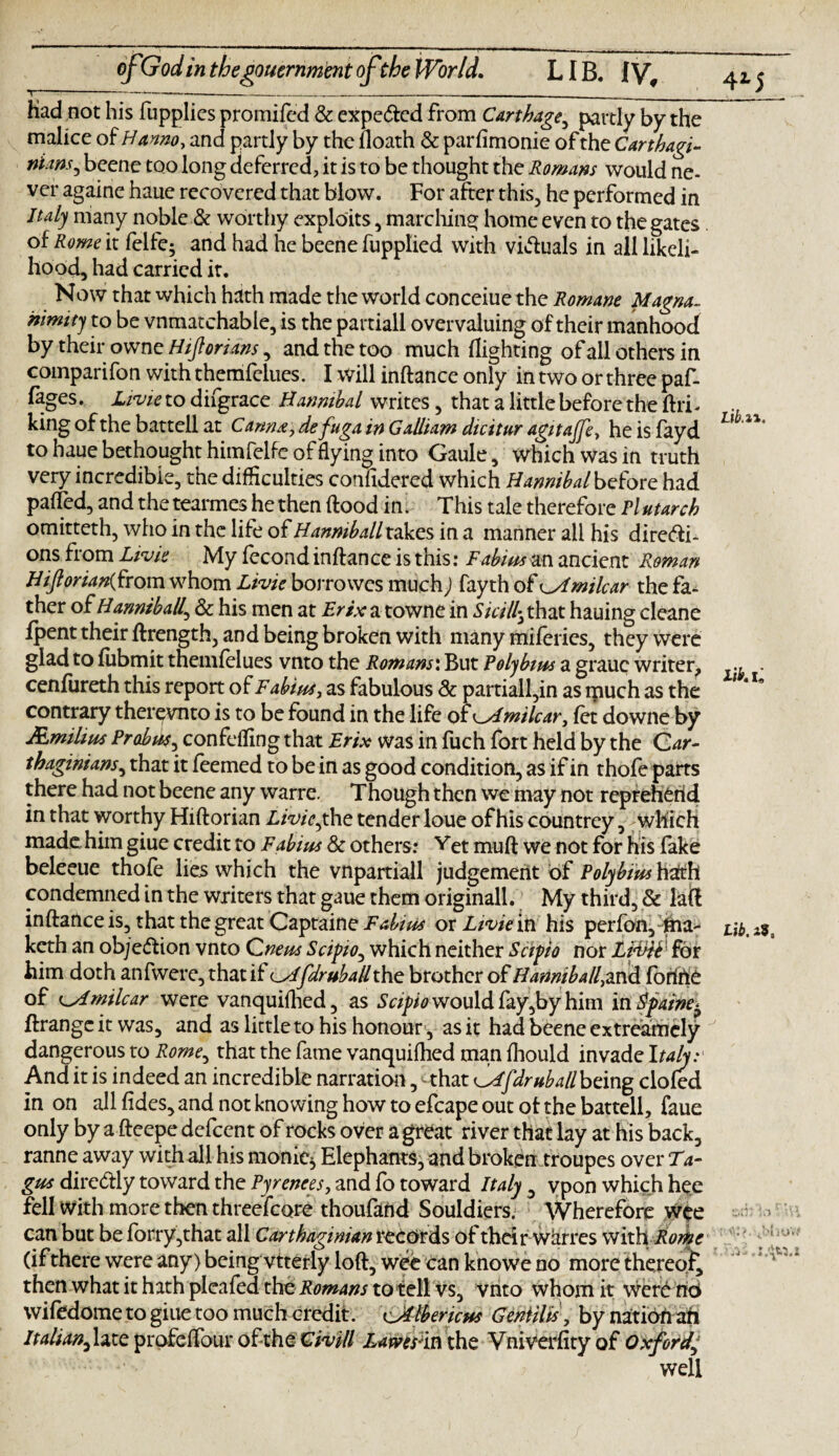 had not his fupplies promifed & expe&ed from Carthage5 partly by the malice of Hanno, and partly by the floath & parfimonie of the Carthagt- nims^ beene too long deferred, it is to be thought the Romans would ne¬ ver againe haue recovered that blow. For after this, he performed in Italy many noble & worthy exploits, marching home even to the gates of Rome it felfe5 and had he beene fupplied with victuals in all likeli¬ hood, had carried it. Now that which hath made the world conceiue the Romane Magna¬ nimity to be vnmatchable, is the partiall overvaluing of their manhood by their owne Hiftorians, and the too much flighting of all others in companion withthemfelues. I will inftance only in two or three paf- fages. Livie to difgrace Hannibal writes, that a little before the (hi¬ king of the battell at Canna, defuga in Galliam dicitur agitajfe, he is fayd to haue bethought himfelfe of flying into Gaule, which was in truth very incredible, the difficulties confidered which Hannibalbefote had pa(Ted, and thetearmes he then flood in. This tale therefore Plutarch omitteth, who in the life of Hanmball takes in a manner all his direfti- ons from Livie My fecond inftance is this: Fabius m ancient Roman Hiftorian{from whom Livie borrowes much) fayth of Amilcar the fa¬ ther oiHanniball^ Sc his men at T?xva towne in Skilly that hauing cleane fpent their ftrength, and being broken with many miferies, they were glad to fubmit themfelues vnto the Romans: But Polybius a grauc writer, cenfiireth this report of Fabius, as fabulous Sc partiall,in as ipuch as the contrary ther^vnto is to be found in the life of ^Amilcar, fet downe by JEmihus Prabus, confeffing that Erix was in fuch fort held by the Car¬ thaginians^ that it Teemed to be in as good condition, as if in thofe parts there had not beene any warre. Though then we may not repreherid in that worthy Hiftorian Livie ,the tender loue of his countrey, - which made, him giue credit to Fabius Sc others: Yet muft we not for his fake beleeue thofe lies which the vnpartiall judgement of Polybius hath condemned in the writers that gaue them originall. My third, & laft inftance is, that the great Captaine Fabius or Livieiti his perfon, fha- keth an objection vnto Cneus Scipio, which neither Scipio nor Ligdh'' for him doth anfwere, that if Afdruballthe brother of Hamiball,mSi forttie of Amilcar were vanquifhed, as Scipio would fay,by him in Spaine^ ftrange it was, and as little to his honour, as it had beene cxtreamcly dangerous to Rome, that the fame vanquifhed man fhould invade Italy: And it is indeed an incredible narration, ^that Afdruballbemg clofed in on all fides, and not knowing how to efcape out ot the battell, faue only by a fteepe defeent of rocks over a great river that lay at his back, ranne away with all his manic* Elephants, and broken troupes over Ta¬ gus dire&ly toward the Pyrenees, and fo toward Italy , vpon which hee fell with more then threefcore thoufand Souldiers. Wherefore wee can but be forry,that all Carthaginian records of their warres with Rome (ifthere were any) being vtterly loft, wee can knowe no more thereof then what it hath pleafed the. Romans to tell vs, vnto whom it wcrC no wifedome to giue too much credit, eAlbericus Gentilis, by nation ah Itahan^hte profefTour ofthe Civill Lawes 'm the Vniverfityof Oxford well