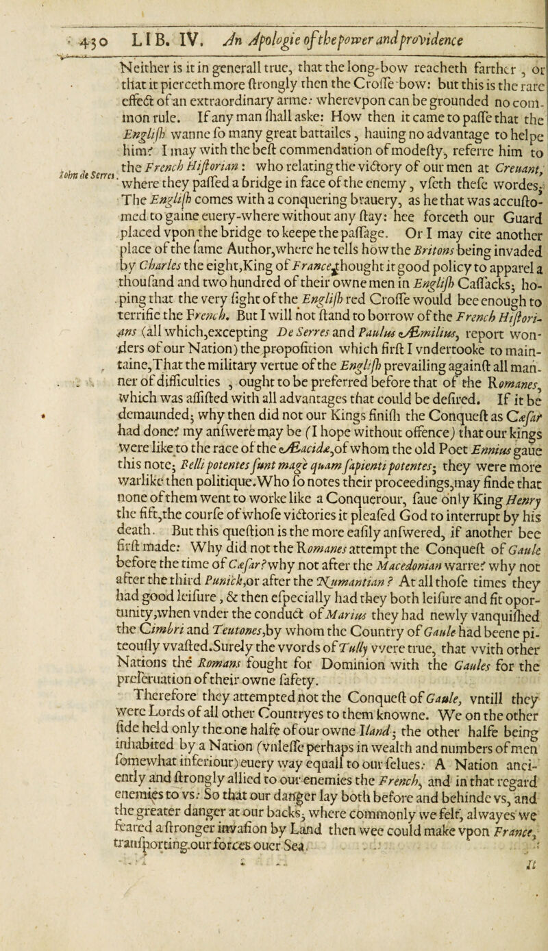 l**|^.*»-*'l*l >«K ' ’* ■ 't* * ' * ' ■  ■ ' “ ' II ■MKIRiVWTiri'.T Neither is it in generali true, that the long-bow reacheth farther , or that it pierceth.more ftrongly then the CrofTe bow: but this is the rare effedt of an extraordinary arme: wherevpon can be grounded no com¬ mon rule. Ifanymanfhallaske: How then it came to palle that the Englijh wanne fo many great battailes, hauing no advantage tohelpe him? I may with thebeft commendation of modefty, referre him to r d Scrm the French Hiftonan: who relating the vi&ory of our men at Crenant, 0,1 * Ci‘ where they pafted a 6ridge in face of the enemy, vfeth thefe wordes- The Englijh comes with a conquering brauery, as he that was accufto- med to game euery-where without any flay: hee forceth our Guard placed vpon the bridge to keepe the palfage. Or I may cite another place of the fame Author,where he tells how the Britons being invaded by Charles the eight,King of Tr4»o^houghtitgood policy to apparel a thoufand and two hundred of their ownemen in Englijh Caftacks; ho¬ ping that the very light of the Englijh red CrofTe would bee enough to terrific the French. But I will hot Band to borrow of the French Hijlori- 4ns (all which,excepting Be Serrestm&Paulus zALmilius, report won¬ ders of our Nation) the,propofition which firft I vndertooke tomain- . taine,That the military vertue of the Englijh prevailing againft all man- ner of difficulties , ought to be preferred before that of the Romanes^ which was aflifted with all advantages that could be defired. If it be demaunded; why then did not our Kings finifh the Conqueft as Crfar had done? my anfweremay be (T hope without offence) that our kings were like to the race of the c/£^i*,of whom the old Poet Ennius gaue this note; Bellipotentes J'unt mage quamfapientipotentes* they were more warlike then politique. Who fo notes their proceedings,may finde that none of them went to worke like a Conquerour, faue only King Henry the fift5the courfe of whofe vidories it pleafed God to interrupt by his death. But this queftion is the more eafily anfwered, if another bee firff made: Why did not the Romanes attempt the Conqueft of Gauk before the time of Cafar?why not after the Macedonian warre? why not after the third Puni'ck,or after the ‘Njimantian ? At all thofe times they had good leifure, & then efpecially had they both leifurc and fit opor- tunity,when vnder the conduct of Marius they had newly vanquiflied the Cimbri and Teutones,by whom the Country of Gault had beene pi- teoufly wafted.Surely the words of Tally were true, that with other Nations the Romans fought for Dominion with the Gaules for the prelcruation of their owne fafety. Therefore they attempted not the Conqueft of Gaule, vntill they were Lords of all other Countryes to them knowne. We on the other fide held only the one half? of our owne Hand- the other halfe being inhabited by a Nation (vnleffe perhaps in wealth and numbers of men fomewhat inferiour) euery way equail to our felues.- A Nation anci¬ ently and ftrongly allied to our enemies the French, and in that regard enemies to vs: So that our danger lay both before and behinde vs, and the greater danger at our backs; where commonly we felt, alwayes we feared aftronger invafion by Land then wee could make vpon France* tranfporting.our forces ouer Sea