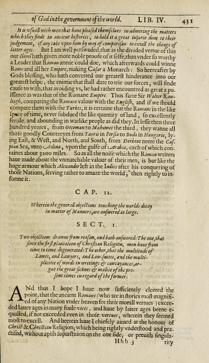 of Godin the government of the world. LIB. IV. It is vfuall with men that hauepleafed themfdues in admiring the matters ' which the)finde in ancient hifiories , to hold it a great injurie done to their judgement, if any take vpon him by way of comparison to extoll the things of latter ages. But I am well per fwaded,that as the divided vertue of this our I land hath given more noble proofe of it felfe,than vnder fo worthy a Leader that Rman armie could doe, which afterwards could winne Rome and all her Empire, making Cafar a Monarch : So heereafter by Gods bleffmg, who hath converted our greateft hinderance into our greateft helpe , the enimie that fhall dare to trie our forces , will finde caufe to wi(h,that avoiding vs, he had rather encountred as great a pu~ iffance as was that of the Romane Empire. Thus farre Sir Walter Raw- leigh, comparing the Romane valour with the Enghfc and ifwefhould compare them with the Turkes, it is certaine that the Romans in the like fp*ce of time, never fubdued the like quantity of land, fo excellently fertile, and abounding in warlike people as did they .In leffe then three hundred yeares, from Ottoman to Mahomet the third, they wanne all thofe goodly Couotreyes. from Tauris in Perfia to Buda in Hungarie, ly„ ingEaft, & Weft, and North, and South, from Derbent neere the5Caf. plan Sea, vnto cAdena, vpon the gulfe of Arabia, each of which con~ taines about 3200 miles. So as all the noife which the Roman writers haue made about the vnmatchable valour of their men, is but like the huge armour which Alexander left in the Indies after his conquering of thofe Nations, ferving rather to amaze the world , * then rightly to in¬ forme it. CAP. 12. Wherein thegenerallobjections touching the worlds decay in matter of Manners^are anfwered at large. SECT. 1, T wo ohjechons drawnefrom reafon, and both anfwered: The onejhat fince thefrf plantation of Chriftian Religion, men hauefrom time to time degenerated: The other jhat the multitude of Lawes, and Lawyers^ andLawfuites, and the multi¬ plicity of words in writings & convayances,ar¬ gue the great ficknes ef malice ofthepre- fent times in regard of the former. ANd thus I hope I haue now fufficiently deered the point, that the ancient Romans (hvho are in ftories moft magnifi¬ ed ofany Nation vnder heaven for their morall vertues ) excee¬ ded latter ages in many foule vices > and haue by latter ages beene e- quailed, if not exceeded even in thofe venues, wherein they feemed moft to excell. And heerein haue I chiefely aimed at the honour of Chrisl 8c,ChrisHanReligion^ which being rightly vnderftood and pra- difed, withpul aphli fuperftition on the one fide, or peeuifh fingula- ' Hhh 3 rity