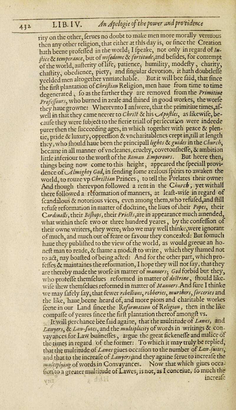 rity on the other, femes no doubt to make men more morally vertdous then any other religion, that either at this day is, or fince the Creation hathbeeneprofefted in the world51 fpeake, not only in regard of/«- [lice & temperance, but of wifedome & fortitude^ and befides, for contempt of the world, aufterity of life, patience* humility, modefty, charity, chaftity, obedience, piety* and Angular devotion, it hath doubtleife yeelded^men altogether vnmatchable. But it will bee faid, that fince the firft plantation of chriflian Religion, men haue from time to time degenerated, fo as the farther they are removed from the Primitiue Profejfours, who burned in zeale and fhined in good workes, the worfe they haue growne* Wherevnto I anfwerc, that the primitiue times,af- well in that they came neerer to Chritt & his \yLpoftles, as iikewife, be- caufe they were fubjed to the ficrie triall ofperfecution were indeede purer then the fucceeding ages, in which together with peace & plen- tie, pride & luxury, oppreffion & vncharitablenes crept in,till at length they, who fliould haue been the principall lights & guides in the Church, became in all manner of vneleanes, cruelty, covctoufncffe, & ambition little inferiour to the worft of the Roman Emperours. But heere then,' things being now come to this height, appeared the fpeciall provi¬ dence of almighty God, in fending fame zealous fpirits to awaken the world, to rouze vp Christian Princes, to tell the Prelates their owne: And though therevpon followed a rent in the Church, yet withal! there followed a reformation of manners, at leaft-wife in regard of fcandalous & notorious vices, even among them,who refufed,and ftill refufe reformation in matter of do&rine- the hues of their Popes, their Cardinally their Rif ops, their Priests, are in appearance much amended, what within thefe two or three hundred yeares, by the confeflion of their owne writers, they were- who we may well thinke,were ignorant of much, and much out of feare or favour they concealed: But fomuch haue they publifhed to the view of the world, as would grecue an ho- neft man to reade, & fhame a modeft to write, which they fhamed not to ad3 nay boafted of being aded: And for the other part, which pro- fefies & maintaines the reformation, I hope they will not fay, that they are thereby made the worfe in matter of manners', God forbid but they, who protefte themfelues reformed in matter of dostrine, fhould like- wife lhew themfelues reformed in matter of Manners. And fure I thinke we may fafely fay, that fewer rebellions, robberies, murther s,for eerie s and the like, haue beene heard of, and more pious and charitable workes feeneinour Land fince the Reformation of Religion, then in the like compafte of yeares fince the firft plantation thereof amongft vs. It will perchance bee faid againe, that the multitude of Lams, and Lawyers, & Law-Jutes, and the multiplicity of words in writings 8c con- vay ances for Law bufineftes, argue the great fickeneife and malice of the times in regard of the former: To which it may truly be replied, that the multitude of Lawes giues occafion to the number of Law-fuites, and that to the increafe of Lawyers',and they againe ferue to increafe the multiplying of words in Conveyances. Now that which giues occa¬ fion to a greater multitude of Lawes, is not, as I conceiue, fo much the increafe