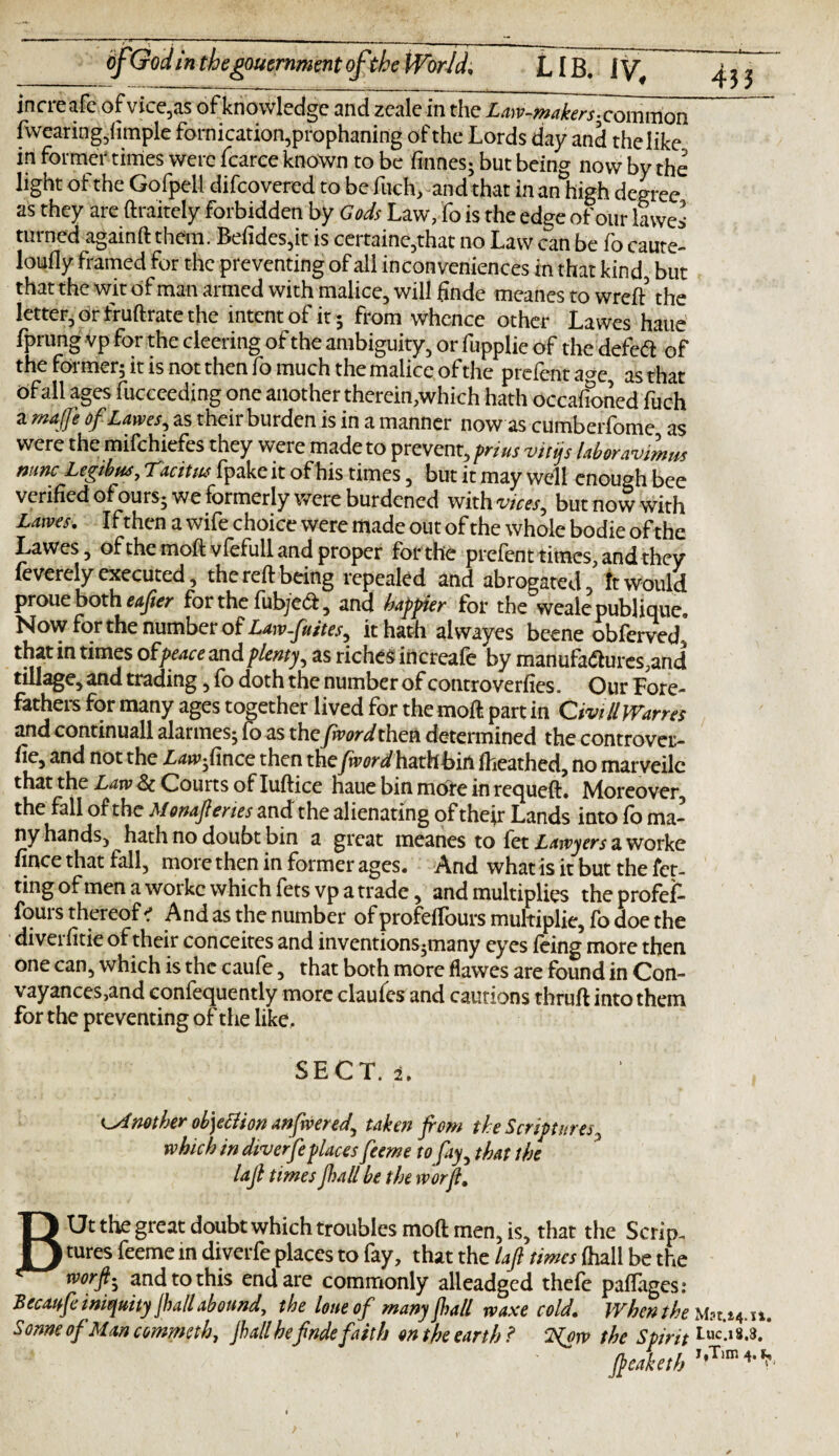 increafc ofvice,as of knowledge and zeale in the Law-makers-comraon fwearing,limple fornication, prophaning of the Lords day and the like in former times were fcarce known to be finnes; but being now by the light of the Gofpell difcovered to be fitch, and that in an high degree as they are ftraitely forbidden by Gods Law, fo is the edge of our lawes turned againft them. Befides,it is certaine,that no Law can be fo caute- loufly framed for the preventing of all inconveniences in that kind, but that the wit of man armed with malice, will finde meanes to wreft’ the letter, dr fruftrate the intent of it ; from whence other Lawes haue fprung vp for the cleering of the ambiguity, or fupplie of the defe<ft of the former; it is not then fo much the malice of the prefent age as that Ofall ages fucceeding one another therein,which hath occafioried fuch a maffo of Lawes, as their burden is in a manner now as cumberfome as were the mifchiefes they were made to prevent, prius vitijs laboravimm mncLegtbua,Tacitm fpake it ofhis times, butitmaywell enough bee verified ofours; we formerly were burdened witfrww, but now with Lawes. Ifthen awifechoice were made out of the whole bodie of the Lawes, ofthemoflvfefull and proper for the prefent times, and they leverely executed, the reft being repealed and abrogated, It Would proue both eafier for the fub/ed, and happier for the weale publique. Now for the number of Law-futtes^ it hath al wayes bcene obferved, that in times of'peaceandplenty, as riches increaie by manufa<5lures?and tillage, and trading, fo doth the number of controverfies. Our Fore¬ fathers for many ages together lived for the moil part in C'mil Wanes and continuall alarmes; fo as the fivordthen determined the controvert lie, and not the Lawfmce then the/nWhathbirt (heathed, no marveile that the Law Sc Courts of Iuftice haue bin mote in requeft. Moreover, the fall of the Monafcries and the alienating of the^r Lands into fo ma¬ ny hands, hath no doubt bin a great meanes to fet Lawyers a worke fince that fall, more then in former ages. And what is it but the fet- ting of men a worke which fetsvp a trade, and multiplies theprofef- fours thereof ? And as the number of profefTours multiplie, fo doe the diveifitie of their conceites and inventions *many eyes ieing more then one can, which is the caufe, that both more flawes are found in Con- vayances,and eonfequently more claufes and cautions thruft into them for the preventing of the like. SECT. 2. Another ob)etfion anfrvered, taken from the Scriptures, which in diver feplaces feeme to fay, that the lafl times pall be the worfl. BUt the great doubt which troubles mod men, is, that the Scrip¬ tures feeme in diverfe places to fay, that the laft times (hall be the rvorfti and to this end are commonly alleadged thefe paffages: Becayfe iniquity jball abound, the lone of many pall rvaxe cold. When the Mac.14.it, s onne of Man cornmth, pall hefadefaith on the earth ? the Spirit Luc*1* feaketh I,Tim 4'^'