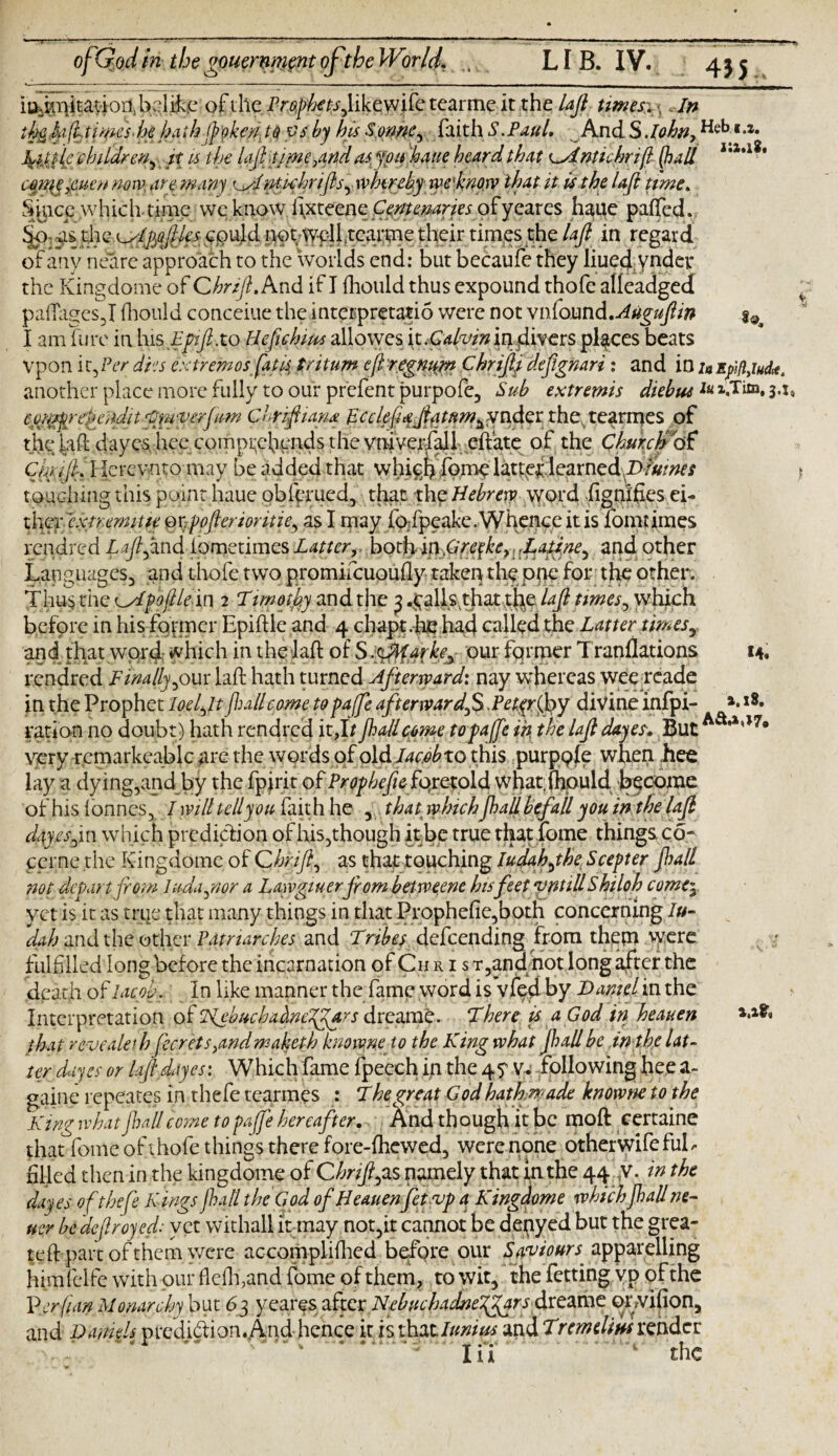 435 i u dmi t a v ion, b:: 1 & c of the Prophets fiikcwifc tcarmc it the lafi times-.» In the hfitimesdie hath [poker/ to vs by his Sonne ^ faith S.Paul. And S John, Heb. i.». Kittle children^ it is the lafi' timerand as, y ou haue heard that ntichrifl (ball i'1*1*' comeyeuen now, are many nti-chrifls^ whereby rye'know that it is the lafi time. Since which time wc know lixteenc Centenaries ofyearcs haue paffed. Sjo as the ^nlpfiles could not wpll.tearme their times the lafi in regard of any neare approach to the worlds end: but becaufe they liuecj. vnder the Kingdome of Chrifi.And if I fliould thus expound thofe alfeadged pafiages ,1 fliould conceiue the inteepretatio were not m\(omd.Augufiin ^ I am hire in his Epifi.to Hefichim allowes it.Galvinmjdivers places beats Vpon i t, Per dies extremos fatii tritum efi 'regnant Chrifij defignari: and in /* Epifiyiud*. another place more fully to our prefent purpofe, Sub extremis diebm 3.:, cpr^refenditfimverjum Chrifiiana pcclefiafiytmmtfvidet the, tearrnes of t.he^afl dayes hee comprehends the vniverfall-effate of the ChmcfiAf Ckffi, Herevnto may be added that whigb home lattef learned,Drums torching this point haue obfprued, that the Hebrew word dignifies ei- th[Qyexmmiue mpofierioritie, as I may fofpeake.Whence it is fomtimes rendred Lafi find fometimes both inGreykC) ,L atine ^ and other Languages, and thofe two promifcuoufly taken the pne for the other. Thus the Gslpoflle in 2 Timothy and the 3 .palls that the lafi times, which before in his former Epiftle and 4 chapt.-be had called the Latter timesy and that word Much in the lafi of S.^arke^ our former Tranflations 14. rendred Finally,our lafi hath turned Afterward: nay whereas wee reade in the Prophet loci fit (lull come to pa [fie afterwardfi ,P etyr foy divine infpi- ».l8- ration no doubt) hath rendred it,I/ jhallcome topaffie in the lafi dayes• ButAa**,>7® very remarkeablc are the words of o\dlac.obxo this purppfe when hee lay a dying,andby the fpfrit of Prophefie foretold what.fhpuld become of his fonnes, I will tell you fait h he , that; whichjhall befall you in the lafi dayes fin which prediction of his,though it be true that fome things co- cprne the Kingdome of Chrifi, as that touching Iudahfihe Scepter Jhall not depart from luda prior a Lawgiuerfiombetweene his feet vntillShiloh come\ yet is it as true that many things in that Prophefie,both concerning Ju¬ dah and the other Vatrlarches and Tribes defeending from them were s - fulfilled long before the incarnation of Ch r i s T,and not long after the death of Jacob. In like manner the fame word is vfed by Darnel in the Interpretation of AebvchaAnefiJars drearab. There is a God in heaven that revealed) ferrets,and maketh knowne to the King what Jhall be in the lat¬ ter dayes or lafi dayes: Which fame fpeech in the 4 y V. following hee a- gaine repeates in thefe tearrnes : The great God hath,made knowne to the King what Jhall come to pajfe hereafter.. And th ough it be mofl certaine that fome of thofe things there fore-fhewed, were none otherwife ful¬ filled then in the kingdome of Ghnfipxs namely that in the 44 y. in the dayes of thefe Kings Jhall the God of Heauenfetvp a Kingdome which Jhall ne¬ ver be defiroyed: yet withal! it may not,it cannot be denyed but the grea- tefl part of them were accomplifhed before our Saviours a.'pipMdling himfclfe with our flefh,and fome of them, to wit, the fetting vp of the Verfian Monarchy but 63 yeares after Nphucfia^eT^rffireahie orvifion, and Darnels prediction. And hence it is \hztlunius and Tremdiusrender Xii the