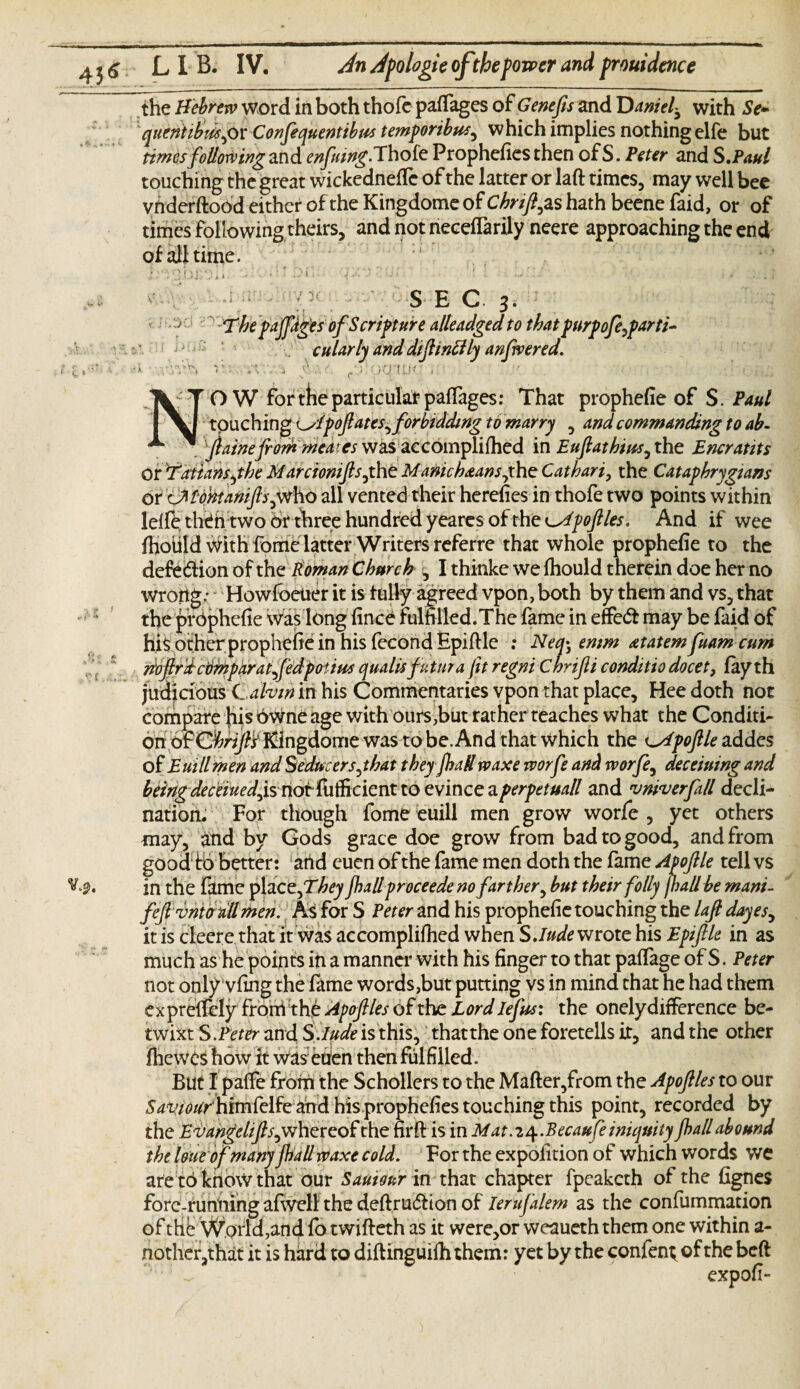 the Hebrew word in both thofe paffages of Genefis and 'Danielwith Se- quentibiisgox Confequentibus temporibus^ which implies nothing elfe but times following and enfuing. Thofe Prophefies then of S. Peter and S.Paul touching the great wickedneffc of the latter or laft times, may well bee vhderftood either of the Kingdome of Chrift^zs hath beene faid, or of times following theirs, and not neceftarily neere approaching the end of all time. ► «»>, r» t \ . . • ! Oi' . ! 1 / * ‘ 1 f ’' : ' * ' ‘ • , • • 13 * c * V*. 3 SEC. 3. The pajfdg'es of Scripture alleadged to that purpoferfarti¬ tular ly and diftinttly anfvered. . .w, 4 ^ /. c\\ OQ'UJC . ' •’ ; O W for the particular pafTages: That prophefie of S.Paul touching i^lpoftates^forbidding to marry , and commanding to ab- ^ ftainefrommeateswasaccomplifhed in Euftathius^the Entrants or Tattansjhe Marcioniftsjht Manichaansfhe Cathari, the Cataphrygians or OHdhtaniftsjVtho all vented their herefies in thofe two points within lelfe theh two or three hundred yeares of the apoftles. And if wee Ihoiild with fome latter Writers referre that whole prophefie to the defection of the Roman Church ^ I thinke we fhould therein doe her no wroiig; Howfbeuer it is fully agreed vpon, both by them and vs, that the prophefie was long fince fulfilled.The fame in effect may be faid of hi$ other prophefie in his fecondEpiftle : Neq^ emm atatem fuam cum mftrdcomparatftdpoiius qualisfutura fit regni chrifli conditio docet, fay th judicious C ahin in his Commentaries vpon that place, Hee doth not compare his owne age with ours,but rather teaches what the Conditi¬ on o£Ghrift’s Kingdome was to be. And that which the ^Apoftle addes of Euillmen and Seducers jhat they fhallrvaxe rvorfe and worfe, deceiuing and beingdeceiuedjsnoi'foifadcnttoevmceiLperpetuall and vmverfall decli¬ nation. For though fome euill men grow worfe , yet others may, and by Gods grace doe grow from bad to good, and from goodtb better: and euen of the fame men doth the fame Apoftle tell vs in the fame pla czfThey fhall proceede no farther, but their folly jhallbe mani- feftvnto all men. As for S Peter and his prophefie touching the laft dayes, it is cleere that it was accomplifhed when S. /Rewrote his Epiftle in as much as he points in a manner with his finger to that paffage of S. Peter not only vfing the fame words,but putting vs in mind that he had them ex preflely from the Apoftles of the Lord lefts: the onely difference be¬ twixt S .Peter and S Jude is this, thatthe one foretells it, and the other fhewes how it was eUen then fulfilled. But I paffe from the Schollers to the Mafter,from the Apoftles to our 54‘tw/himfelfe ahdhisprophefiestouchingthis point, recorded by the Evangelifts, whereof the firft is in Mat. z^.Becaufe iniquity fhall abound the loue of many fhall rvaxe cold. For the expolition of which words we are to know that our Sauiour in that chapter fpeaketh of the fignes forc-runiiing afweli the deftru<5Hon of Ierufalem as the confummation of the World,and fo twifteth as it were,or weaueth them one within a- nother,that it is hard to diftinguilh them: yet by the confen^ of the beft expofi-