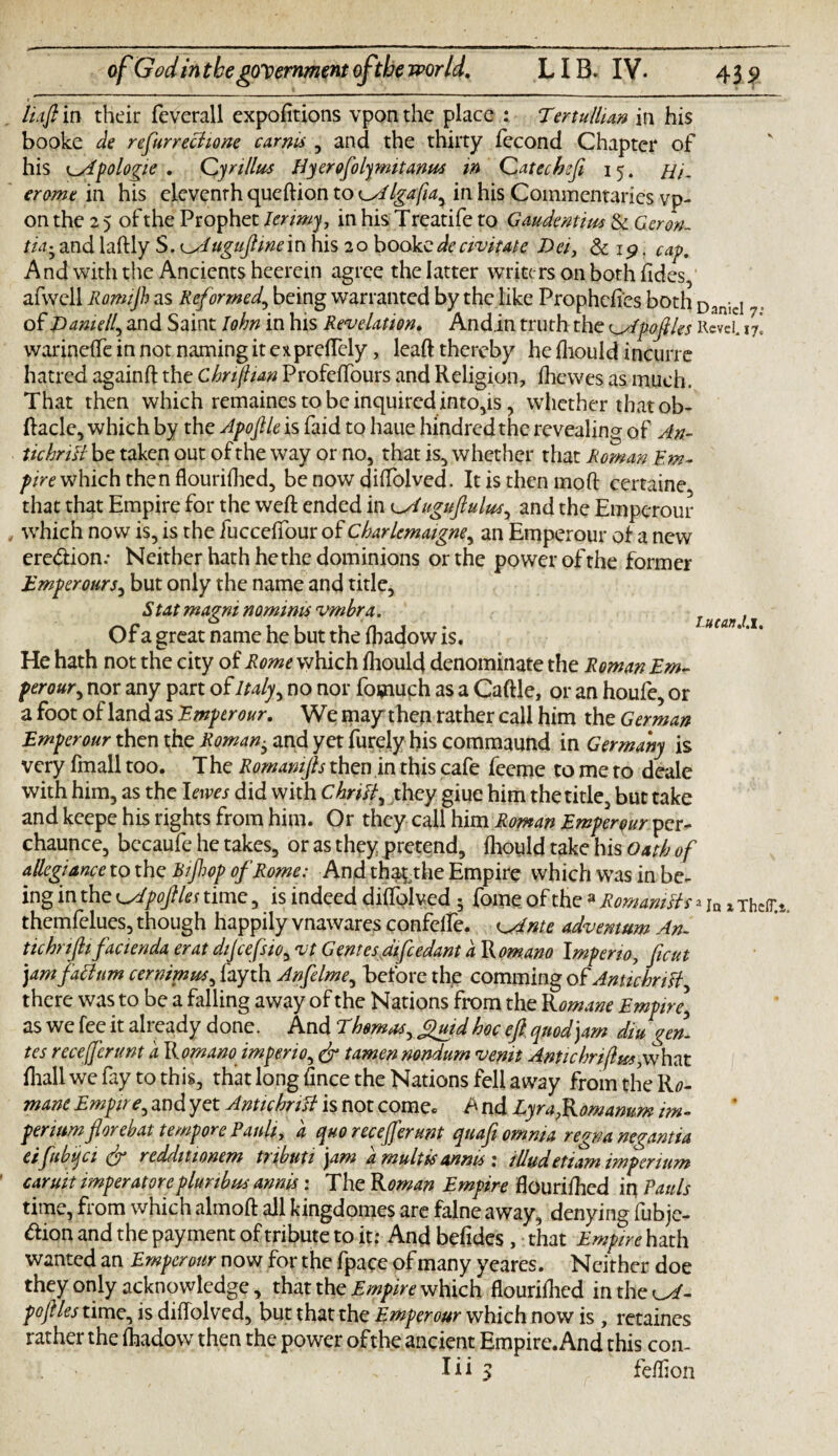 Lucan J.i, haft in their feverall expofitions vpon the place : Tertullian in his booke de refurrechone car ms , and the thirty fecond Chapter of erome in his eleventh queftion to Cdlgafia^ in his Commentaries vp¬ on the 2 5 of the Prophet lerimy, in his Treatife to Gaudentim & Geron. tid• and laftly S. ^Auguftwe in his 20 booke de civitate Dei, & 15?. cap. And with the Ancients heerein agree the latter writers on both fides, afwell Romijh as Reformed,, being warranted by the like Prophcfi'cs both DanieI . of Darnell^ and Saint John in his Revelation. Andin truth the c^tpoftles Revel. i7] warinefte in not naming it expreftely, leaft thereby he fhould incurre hatred againft the Chrijhan Profeffours and Religion, fhewes as much. That then which remaines to be inquired into,is, whether that ob- ftacle, which by the Apoftle is faid to haue hundred the revealing of An¬ tic hriB be taken out of the way or no, that is, whether that Roman Em¬ pire which then flouriflied, be now diffolved. It is then mod certaine that that Empire for the weft ended in ^Auguftulus^ and the Emperour which now is, is the iucceftbur of Cbarlemaigne, an Emperour of a new eredion.* Neither hath he the dominions or the power of the former Emperours, but only the name and title, St at magni nominis vmbra. Of a great name he but the ftjadow is. He hath not the city of Rome which fhould denominate the Roman Em¬ perour , nor any part of Italy, no nor founuch as a Caftle, or an houfe, or a foot of land as Emperour. We may then rather call him the German Emperour then the Romany and yet Purely his commaund in Germany is very fmall too. The Romamfts then in this cafe feeme to me to deale with him, as the I ewes did with Chriff they giue him the title, but take and keepe his rights from him. Or they call him Roman Emperour per- chaunce, bccaufe he takes, or as they pretend, fhould take his Oath of allegiance to the Bifop of Rome: And thaythe Empire which was in be¬ ing in the K^Apoftles time, is indeed diffoived ; fome of the 3 Romanics themfelues, though happily vnawares confcife. ^Ante adventum An¬ tic hr ifti factenda erat dijcefsio, vt Genres difcedant a Romano Impeno, ficut jam faclttm cernimus, fayth Anfelme, before the comming of AntichnH, there was to be a falling away of the Nations from the R omane Empire,\ as we fee it already done. And Thomas, guidhoc eft quod jam din gem tes recefferunt a Romano imferio, (ft tamen nondum venit Antichriflm,w\\ixt fhallwefay to this, that long fince the Nations fell away from the Ro- mane Empire, and yet AntichriU is not come. A nd Lyra,Romamm im- perium florehat tempore Ranh, a quo recefferunt qnafi omnia regnanegantia eifubqci (ft redditionem trihuti jam a mult is an ms 1 illudetiam imperium caruit imperatoreplunbus annis: The Roman Empire flourifhed in Pauls time, from which alrnoft all kingdomes are falne away, denying fubje- <ftion and the payment of tribute to it: Andbefides , that Empire hath wanted an Emperour now for the fpace of many yeares. Neither doe they only acknowledge, that the Empire which Hourifhed intheof- poftles time, is diftolved, but that the Emperour which now is , retaines rather the fhadow then the power of the ancient Empire. And this con- feflion a In x TheIT.&, iii 3