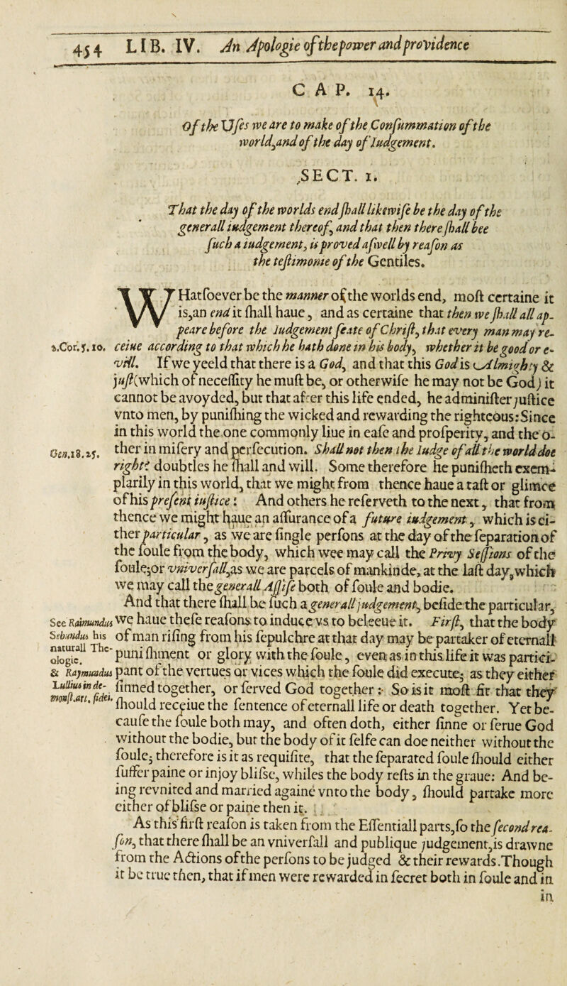 CAP. 14. Of the Ufes rve are to make ofthe Confummatton ofthe ivorld^and of the day of Judgement. .SECT. 1. That the day of the worlds endfhall likswife be the day of the generall judgement thereof and that then there /hall bee fetch a judgement, is proved a few ell by reafon as the tejlimome of the Gentiles. WHatfoever be the manner outlie worlds end, moft certaine it is,an end it fhall haue, and as certaine that then we fhall all ap¬ pear e be fore the Judgement fee ate of Chrift, that every man may re- i.Cor. y. 10. ceiue according to that which he hath done in his body, whether it be good or e* viiL If we yeeld that there is a God^ and that this God is ^Almighty 8c j«/?(which of necefllty he muft be, or otherwife he may not be God) it cannot be avoyded, but that af:er this life ended, he adminifterjuftice vnto men, by punifhing the wicked and rewarding the righteous:Since in this world the one commonly liue in eafc and profperity, and the O- G£».i8. ther in mifery and perfecution. Shall not then the Judge ofat the world doe righti doubtles he fhall and will. Some therefore he punifheth cxem- plarily in this world, that we might from thence haue a taft or glimce of his prefeni iufiice: And others he referveth to the next, that from thence we might haue an aflfurance of a future judgement, which is ei¬ ther particular, as we are Tingle perfons at the day of the feparation of the foule from the body, which wee may call the Privy Seffions of the foule^or vnivcrfillyis we are parcels ofmankinde, at the laft day,which we may call the generall Afjife both of foule and bodie. And that there fhall be inch a generall judgementbefide the particular, s ztRatmndM we haue thefe reafons to inducers to beleeue it. Firf that the body Stiundm h.s of man rifing from his fepulchre at that day may be partaker of eternal! dogS T c‘punifhment or glory with the foule, even as in this.life it was partici- & Rajmuadui pant of the vertues or vices which the foule did execute; as they either 1 uiituitnde- finned together, orferved God together: So is it moft fir that they ”'m'1 fliould receiue the fentence of eternall life or death together. Yet be- caufethe foule both may, and often doth, either finne or ferue God without the bodie, bur the body of it felfe can doe neither without the foule5 therefore is it as requifite, that the feparated foule fliould either luffer paine or injoy blifse, whiles the body refts in the graue: And be¬ ing revnited and married againe vnto the body, fliould partake more cither of blifse or paine then it. As this firft reafon is taken from the Eflentiall parts,fo the fecondrca. few3 that there fliall be an vniverfall and publique judgement,is drawne from the A&ions ofthe perfons to be judged 8c their rewards .Though it be true then, that if men were rewarded in fecret both in foule and in in