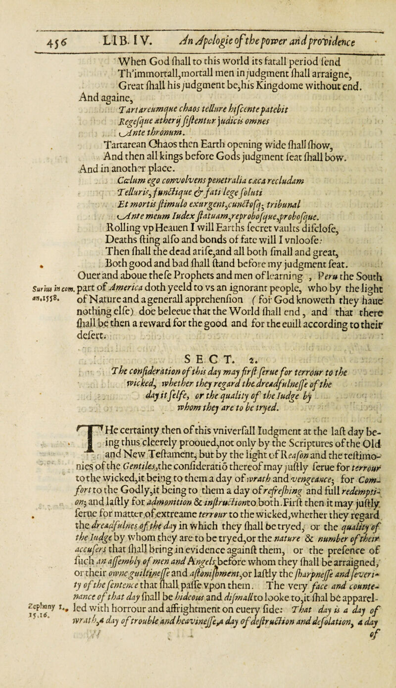 When God fhall to this world its fatall period lend Th’immortal^mortall men in;udgment fhall arraignc. Great fhall his j udgment be,his Kingdome without end. And againe, Tartareumque chaos tell are hifcente patebit Regefyue atherijfijlentur\udicis omnes i_slntethronum. Tartarean Chaos then Earth opening wide fhall ftiow. And then all kings before Gods judgment feat fhall bow. And in another place. Ccclum ego convolvers penetralia c&ca recludam Tellur is, funClique & jatt legefoluti Et mortisJlimulo exurgent,cunclofq^ tribunal K_Antemeum ludex ftatuam,reprobojque,probofque. Rolling vpHeauen I will Earths fecret vaults difclofe, Deaths Ring alfo and bonds of fate will I vnloofe.- Then fhall the dead arile,and all both fmall and great, * Both good and bad fhall (land before my judgment feat. Ouer and aboue thefe Prophets and men of learning , Peru the South Surm i» com. part of America doth yeeld to vs an ignorant people, who by the light ofNatureandagenerallappreheniion ( for God knoweth theyhaue nothing elfe) doe beleeue that the World fhall end, and that there fhall be then a reward for the good and for the euill according to their defers SEC T. The confidera tion of this day may firft ferue for terrour to the wicked, whether they regard the dreadfulnejj'e of the day it ft Ife9 or the quality of the Iudge by whom they are to be tryed. T1 He certainty then of this vniverfall Iudgment at the laft day be¬ ing thus cleerely prooued,not only by the Scriptures of the Old and New Teftameht* but by the light of Reafon and the teftimo- nies of the Gentiles,the conii deratio thereof may juftly ferue for terrour to the wicked,it being to them a day of wrath and vengeance; for Com. fort to the Godly,it being to them a day of refrefhing and full redempti¬ on$ and laftly for admonition & injlruehontoboxhbirA then it may juftly „ ferue for matter ofextreame terrour to the wicked,whether they regard the dreadfnines of the day in which they fhall be tryed, or the quality of the Judge by whom they are to be tryed,or the nature & number of their accufers that fhall bring in evidence againft them, or the prefence of fuch an ajfembly of men and Angels before, whom they fhall be arraigned, or their owne guiltjjicffe and aft om foment,or laftly the fharpnejfe and [even* ty of thefentence that fhall paffe vpon them. The very face and counte¬ nance of that day fhall be hideous and dijmalito looke to,it fhal be apparel- ied withhorrourandaffrightmentoneuery fide: That day is a day of wrath,a day of trouble andheavineffe^ day of dejlrucHon anddefolationy a day 7/ , . of