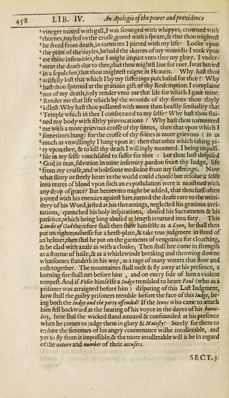 c vineger mixed with gall,I was fcourged with whippes, crowned with c thornes,nayled to the erode,gored with a fpeare,& that thou mighteft c be freed from death,in torments I parted with my life: Looke vpon «the print of the nayles,behold the skdrres ofmy wounds: I took vpon c me thine infirmities,that I might impart vnto thee my glory. I vnder- « went the death due to thee,that thou mightft liue for euer.IwaS buried < jn a fepulchre,that thou mighteft raigne in Heauen. Why haft thou < wilfully loft that which I by my fufferings purchafed for thee r Why * haft thou fpurned at the gratious gift of thy Redemption. I complaine < not of my death,only render vnto me that life for which I gaue mine. c Render me that life which by the wounds of thy finnes thou dayly c killed:. Why haft thou polluted with more then beaftly fenfuality that < Temple which in thee I confecrated to my felfe? Why haft thou ftai- < ned my body with filthy provocations ? Why haft thou tormented c me with a more grievous crolfe of thy finnes, then that vpon which I Sometimes hung: for the croffe of thy finnes is more grievous (in as c much as vnwillingly I hang vpon it) then that other which taking pi- ‘ ty vpon thee, & to kill thy death I wiliingly mounted. I being impaffi- c ble in my felfe vouchfafed to fuffer for thee .• but thou haft defpifed c God in man,falvation in mine infirmity,pardon from thy fudge, life c from my crofte,and wholefome medicine from my fufferings. Now what flinty or fteely heart in the world could choofe but refolue ft felfe into teares of bloud vpon fuch an expoftulation were it moiftned with any drop of graced But heerevnto might be added, that thou haft often joyned with his enemies againft him,turned the deafe eare to the mini- ftery of his Word,jefted at his threatnings, neglected his gratious invi¬ tations, quenched his holy infpirations, abufed his Sacraments & his patience,which being long abufed at length is turned into fury. This Lambe of God therefore fhall then fhew him felfe as a Lyon, he (hall then put on righteoufneffe for a breft-plate,& take true/udgment in fteed of an helmet,then dial he put on the garments of vengeance for cloathing. Sc be clad with zeale as with a cloake; Then fhall hee come in ftrength as a ftorrne of haile,& as a whirlewinde breaking and throwing downe whatfoeuer ftandeth in his way, as a rage of many waters that flow and rufh together. The mountaines fhall melt & fly away at his prefence, a burning fire fhall run before him , and on euery fide of him a violent tempeft.And if Felix himfelfe a ludge trembled to heare Paul (who as a prifoner was arraigned before him) difputing of this Laft Iudgment, how fhall the guilty prifoners tremble before the face of this ludge^ be¬ ing both the ludge and the party offended? If the levoes who came to attach him fell backward at the hearing of his voyce in the dayes of his humi¬ lity^ howfhalthe wicked ftand amazed & confounded at his prefence when he comes to judge them in glory Sc MaiefiyC Surely for them to endure the fiercenes of his angry countenance wilbe intollerablc, and yet to fly from it impoffible,& the more intollerable will it be in regard of the nature and number of their accufers.