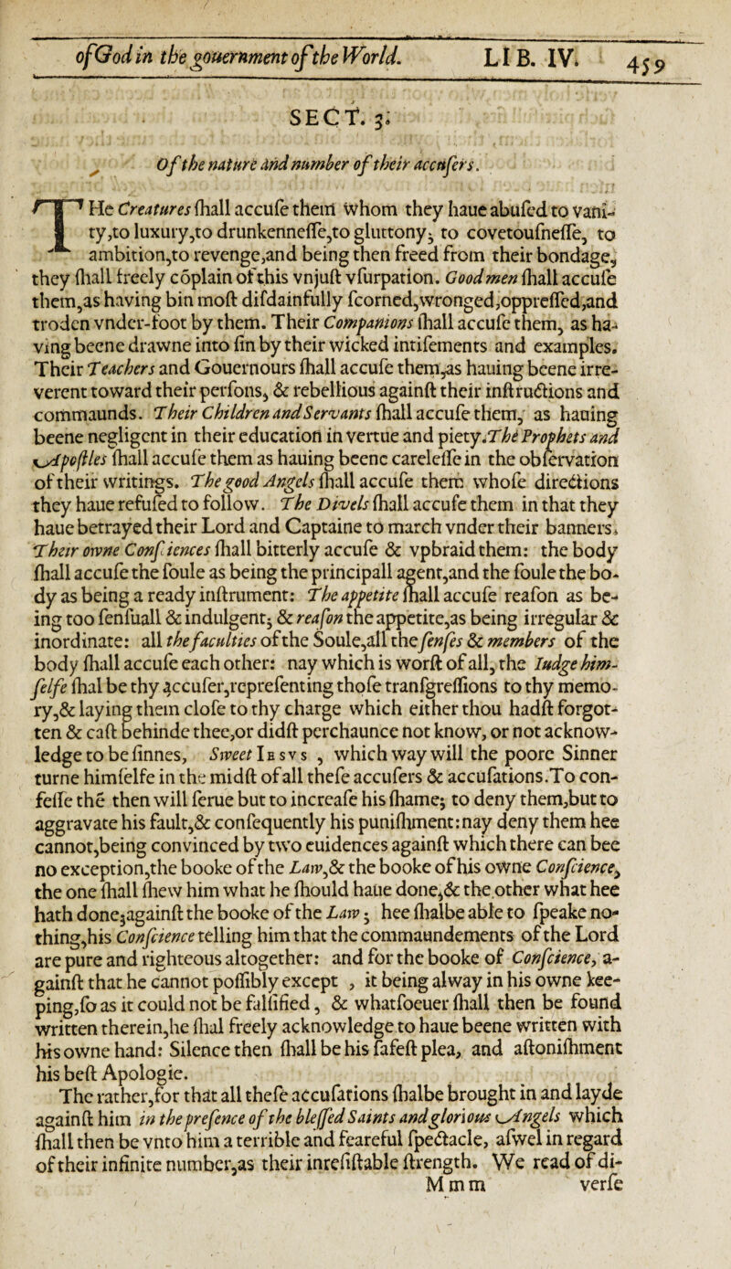 k.-- ■ -. .. ■ 1 — -- -|_1_L_L_ SECT4. 31 Of the nature and number of their accufe fs. THc Creatures fhall accufe then! whom they haue abufed to vani¬ ty,to luxury,to drunkenneffe,to gluttony^ to covetoufneffe, to ambition,to revenge,and being then freed from their bondage,, they (hall freely coplain of this vnjuft vfurpation. Good men fhall accufe them,as having bin moft difdainfully fcorned,wronged,oppreffcd,and troden vndcr-foot by them. Their Companions fhall accufe them, as ha- vmg beene drawne into fin by their wicked intifements and examples. Their 7eachers and Gouernours fhall accufe themes hauing beene irre¬ verent toward their perfons* & rebellious againft their inftru&ions and commaunds. Their Children and Servants fhall accufe them, as hauing beene negligent in their education in vertue and piety.T'hi Prophets and ^ytpcflles fhall accufe them as hauing beene carelelfein the obfervation of their writings. The good Angels fhall accufe them whofe directions they haue refufed to follow. The Divels fhall accufe them in that they haue betrayed their Lord and Captaine to march vnder their banners * Their owne Conf knees fhall bitterly accufe & vpbraid them: the body fhall accufe the foule as being the principall agent,and the foule the bo¬ dy as being a ready inftrument: The appetite fhall accufe reafon as be¬ ing too fenfuall & indulgent^ & reafon the appetite,as being irregular & inordinate: all thefaculties of the Soule,all thefenfes & members of the body fhall accufe each other: nay which is worft of all, the Iudge him- felfe fhal be thy 4ccufer,reprefenting thofe tranfgreffions to thy memo¬ ry^ laying them clofe to thy charge which either thou hadft forgot¬ ten & caft behinde thee,or didft perchaunce not know, or not acknow¬ ledge to be finnes. Sweet I e s v s , which way will the poore Sinner turne himfelfe in the midft of all thefe accufers & accufations.To con- feffe the then will feme but to increafe his fhame; to deny them,but to aggravate his fault,& confequently his punifhment:nay deny them hee cannot,being convinced by two euidences againft which there can bee no exception,the booke of the Lawfk the booke of his owne Confcience> the one fhall fhew him what he fhould haue done^& the other what hee hath done5againft the booke of the Law • hee fhalbe able to fpeake no¬ thing,his Confcience telling him that the commaundements of the Lord are pure and righteous altogether: and for the booke of Confcience, a- gainft that he cannot poffibly except , it being alway in his owne kee¬ ping,fo as it could not be falfified, & whatfoeuer fhall then be found written therein,he fhal freely acknowledge to haue beene written with his owne hand: Silence then fhall be his fafeft plea, and aftonifhment his beft Apologie. The rather,for that all thefe accufarions fhalbe brought in and layde aoainft him in the prefence of the bleffed Saints and glorious t^Angels which fhall then be vnto him a terrible and feareful fpe&acle, afwel in regard ofrheir infinite number5as their inrefiftable ftrength. We read of di- Mmm verfe f