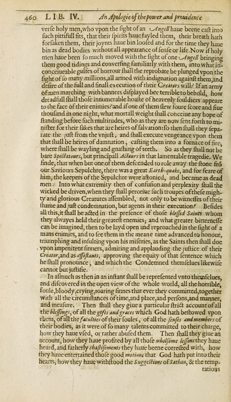 Verfe holy men,who vpon the fight of an ^Ingell haue beene caft into fuch pittifull fits, that their fpirits haue fayled them, their breath hath forfaken them, their joyncs haue bin loofed and for the time they haue bin as dead bodies without all appearance of fenfe or life.Now if holy nien haue been fo much moved with the fight of one ringed bringing them good tidings and converfing familiarly with them, into what iri- conceiueable gulfcs of horrour fliall the reprobate be plunged vpon the fight of fo many millions,all armed with indignation againft them,and defire of the full and final! execution of their Creators will/ If an army of men marching with banners difplayed bee terrible to behold, how dreadfull fliall thofe innumerable hoafte of heavenly fouldiers appeare to the face of their enimiesSand if one of them flew foure fcorc and Hue thoufand in one night, what mortall weight fliall conceiue any hope of Handing before fuch multitudes, who as they are now lent forth to mi- nifter for their fakes that are heircs of falvatiomfo then fliall they fepa- rate the juft from the vnjuft, and fhall execute vengeance vpon them that fhall be heires of damnation, cafting them into a fornace of fire where fliall be wayling and gnafhing of teeth. So as they fhall not be bare Sfettatours^ but principall Acleurs in that lamentable tragedie. We finde, that when but one of them defcended to role away the ftone fro our Saviours Sepulchre, there was a great Earth-quake, and for feare of him, the keepers of the Sepulchre were aftonied, and became as dead men .* Into what extremity then of confufion and perplexity fliall the wicked be driven,when they fhall perceiue fuch troupes ofthefe migh¬ ty and glorious Creatures affembled, not only to be witnefles of their fhame and juft condemnation, but agents in their executions Befides all this,it fhall be a&ed in the prefence of thofe blejfed Saints whom they alwayes held their greateft enemies^ and what greater bitterneffe can be imagined, then to be layd open and reproached in the fight of a mans enimies, and to fee them in the meane time advanced to honour, triumphing and infulting vpon his miferies, as the Saints then fhall doe v vpon impenitent finners, admiring and applauding the juftice of their Creator jcnd as gffiftants, approving the equity of that fentence which he fliall pronounce, and which the Condemned themfelues Iikewife cannot but juftifie. In afmuch as then in an inftant fhall be reprefented vnto themfelues, and difcovered in the open view of the whole world, all the horrible, foule,bloody,crying,roaring finnes that ever they committed,together with all the circumftances of time,and place,and perfons,and manner, andmeafure. Then fhall they giue a particular ftri<ft account of all the blejfings, of all the gifts and graces which God hath beftowed vpon them, of all the faculties of their foules, of all the fenfes and members of their bodies, as it were of fo many talents committed to their charge, how they haue vfed, or rather abufed them. Then fhall they giue an account, how they haue profited by all thofe rvholfome lejfons they haue heard, arid fatherly cbaftifements they haue beene corre&ed with, how they haue entertained thofe good motions that God hath put into their hearts, how they haue withftood the Suggestions of Sat ban, & the temp. tatioris