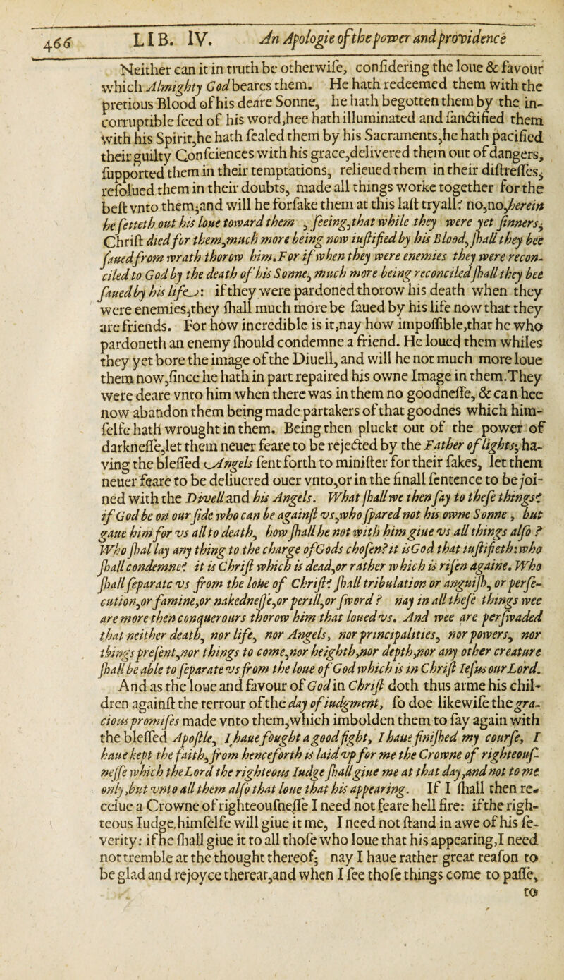 Neither can it in truth be otherwifc, confidering the loue & favour which Almighty Godbeares them. He hath redeemed them with the pretious Blood of his deare Sonne, he hath begotten them by the in¬ corruptible feed of his word,hee hath illuminated and fan&ified them With his Spirit,he hath fealed them by his Sacraments,he hath pacified their guilty Consciences with his grace,delivered them out of dangers, fupported them in their temptations, relieued them in their diftreffes* refolded them in their doubts, made all things worke together for the beft vnto them^and will he forfake them at this laft tryalk no,nofrerein Ik fetteth out his loue toward them , feeingJ hat while they were yet firmers± Chrift died for thempnuch more being now iufified by his Bloody JbaU they bee fauedfrom wrath thorow him.For if when they were enemies they were recon¬ ciled to God by the death of his Sonne; much more being reconciledjhall they bee fined by his lifif they were pardoned thorow his death when they were enemies^they fhall much more be faued by his life now that they are friends. For how incredible is it,nay how impofiible,that he who pardoneth an enemy fhould condemned friend. He louecj them whiles they yet bore the image of the Diuell, and will he not much more loue them now,fmce he hath in part repaired his owne Image in them.They were deare vnto him when there was in them no goodnefle, & ea n hee now abandon them being made partakers of that goodnes which him- felfe hath wrought in them. Being then pluckt out of the power of darknefTe,let them neuer feare to be reje&ed by the Father of lights^ ha¬ ving the bleffed Angels fent forth to minifter for their fakes, let them neuer feare to be deliuered ouer vnto,or in the finall fentence to be joi¬ ned with the D ivell and his Angels. What fhall we then fay to thefe thingsi if God be on ourfide who can be againjl vs,who fpared not his owne S onne, but gaue him for vs all to death, how Jhall he not with himgiue vs all things alfo ? Who fi)al lay any thing to the charge of Gods chofen?it isGod that iufiifiethiwho Jl)all condemned it is Chrifi which is deader rather which is nfen againe. Who Jhall feparatc vs from the loue of ChrifiC jhall tribulation or anguijh, or perfe- cution,orfamine ,or nakednefie, or per ill, or fword ? nay in all thefe things wee are more then conquer ours thorow him that louedvs. And wee are perfwaded that neither deathy nor life, nor Angels, nor principalities, nor power s, nor things prefent,nor things to come,nor heighthynor depth,nor any other creature fhall be able to feparate vs from the loue of God which is in Chrifi Iefus our Lord. And as the loue and favour of God in Chrifi doth thus arme his chil¬ dren againft the terrour of the day ofiudgment, fo doe likewiie the^ra. ciouspromtfes made vnto them,which imbolden them to fay again with the bleffed Apofile, I hauefought a goodfight, I haue fnijhed my courfe, I haue kept the faith, from henceforth is laid vp for me the Crowne of righteouf neffe which the Lord the righteous Iudge frail giue me at that day,andnot to me only jut vnto all them alfo that loue that his appearing. If I fhall then re- ceiue a Crowne of righteoufnefle I need not feare hell fire: ifthe righ¬ teous Iudge, himfelfe will giue it me, I need not hand in awe of his fe- verity: if he fhall giue it to all thofe who loue that his appcaring,I need not tremble at the thought thereof; nay I haue rather great reafon to be glad and rejoyce therear,and when I fee thole things come to pafle.