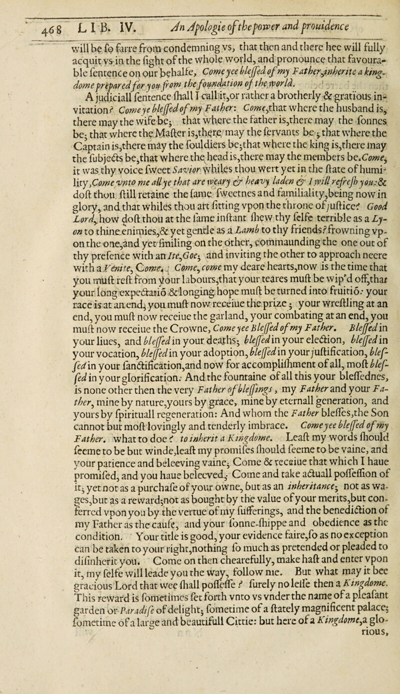 will be fo farre from condemning vs, that then and there hee will fully acquitv* in the fight of the whole world, and pronounce that favoura¬ ble fentenc e on our behalfe, Come ye bleffed of my Fatherjnfarjte a king- dome preparedfor you prom the foundation of the world. A judiciall fentence fhall I call it,or rather a brotherly & grat'ious in¬ vitation.^ Come ye bleffed of my Father: Come^that where the husband is, there may the wife be* that where the father is,there may the fonnes be- that where the Mafter is,there may the fervants be -y that where the Captain is,there may the fouldiers be-that where the king is,there may the fubje&s be,that where the head is,there may the members become, it was thy voice fweet Savior whiles thou Wert yet in the ftate of humi¬ lity, Come vnto me all ye that are weary dr heavy laden dr I will refrejl) you:Sc doft thou dill retaine the fame fweetnes and familiality,being now in glory, andthat whiles thou art fitting vpon the throne ofjuftice? Good Lordy how doft thou at the lame inftant ftiew thy felfe terrible as a Ly¬ on to thineenimies,& yet gentle as a Lamb to thy friends.?frowning vp¬ on the one,and yet fmiling on the other, eommaunding the one out of thy prefence with an Ite,Goeh and inviting the other to approach neere with a Finite^ Come-4 j Come, come my deare hearts,now is the time that you muft reft from your labours,that your teares muft be wip'd off,that your long expe&atio ,&donging. hope muft be turned into fruitio.* your race is at an end^ you muft now receiue the prize 5 your wreftling at an end, you muft now receiue the garland, your combating at an end, you muft now receiue the Crowne, Comeyee Bleffed ofmy Father. Lie fed in your liues, and bleffed in your deaths- bleffed my our ele&ion, bleffed i n your vocation, bleffed in your adoption, bleffed in your /unification, blef- fed in your fan<ftification,and now for accompiilliment of all, moft blef- fed in your glorification.- And the fountaine of all this your bleffednes, is none other then the very Father ofblefftngs, my Father and your Fa¬ ther, mine by nature,yours by grace, mine by eternall generation, and yours by fpirituall regeneration: And whom the Father bleftes,the Son cannot but moft lovingly and tenderly imbrace. Comeyee bleffed of my Father. what to doe K to inherit a Kmgdome. Leaft my words fhould feeme to be but winde,leaft my promifes ftiould feeme to be vaine, and your patience and beleeving vaine} Come & receiue that which I haue promifed, and you haue belecved,- Come and take adluall pofteflion of it3 yet not as a purchafe of your owne, but as an inheritance-y not as wa¬ ges,but as a reward$not as bought by the value of your merits,but con¬ ferred vpon you by the vertue of my fufferings, and the benedi&ion of my Father as the caufe, and your fonne-fhippe and obedience as the condition. Your title is good, your evidence faire,fo as no exception can be taken to your right,nothing fo much as pretended or pleaded to difmherit you. Come on then chearefully, make haft and enter vpon it, my felfe will leade you the way, follow me. But what may it bee gracious Lord that wee fhall poffefle.? furely no leife then a Kmgdome. This reward is fometimes fet forth vnto vs vnder the name of a pleafant garden or Paradife of delight- fometime of a (lately magnificent palace^ fometime of a large and beautifull Cittie: but here of a A ingdome^ a glo¬ rious.