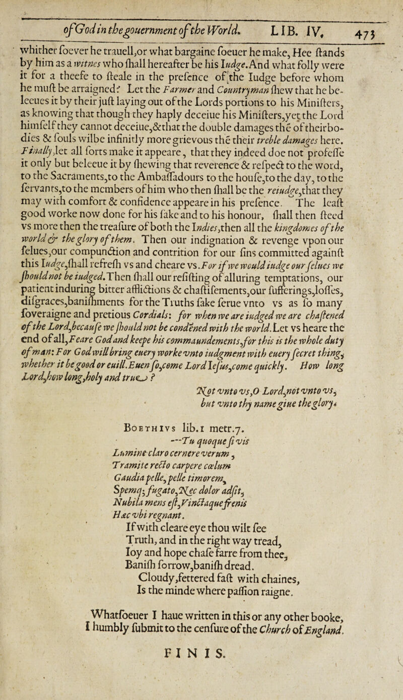 47* whither foever he trauell,or what bargaine foeuer he make, Hee (lands by him as a witnes who (hall hereafter be his Judge. And what folly were it for a theefe to fteale in the pre fence of the Iudge before whom he muft be arraigned 1 Let the Farmer and Countryman (hew that he be- leeues it by their juft laying out of the Lords portions to his Minifters, as knowing that though they haply deceiue his Minifters,yet the Lord himfelf they cannot deceiue,&that the double damages the of theirbo* dies Sc fouls wilbe infinitly more grievous the their treble damages here. Finally Jet all forts make it appeare, that they indeed doe not profelfe it only but beleeue it by (hewing that reverence & refpeCf to the word, to the Sacraments,to the Ambaftadours to the houfe,to the day, to the (ervants,to the members of him who then (hall be the reiudgejhax. they may with comfort & confidence appeare in his prefence. The lcaft good worke now done for his lake and to his honour, (hall then (feed vs more then the treafure of both the I ndies, then all the kingdomes of the world dr the glory of them. Then our indignation & revenge vponour felues,our compunction and contrition for our (ins committed againft this Judge fha\\ refrefh vs and cheare vs .For if we would iudge ourfelues we fhouldnot beiudged. Then (hall ourrefifting of alluring temptations, our patient induring bitter affli&ions & chaftifements,our fufFerings,loffes, difgraces,bani(hments for the Truths fake feruevnto vs as fo many foveraigne and pretious Cordials: for when we are iudged we are chafened of the Lord feeaufe we jhould not be condened with the world. Let vs heare the end ofal\yFeare Godandkeepe his commaundementsfor this is the whole duty ofman: For God will bring euery worke vnto iudgmentwith euery fecret things whether it be good or euill.Euenfojome Lord Jefus^come quickly. How long Lord few longfoly and tru<L-> ? 7Jot vnto vs JO Lordjnot vnto vs5 but vnto thy namegiue the glory 6 Boethivs lib.i metr.7. —Tu quoquefivis Lumine claro corner e verum, Tramite reclo carpere ccelum Gaudia pelle^pelle timoremy Spemq^fugato^FJec dolor adfit, Nubila mens efi^Vinclaque{rents Hacvbi regnant. If with cleareeye thou wilt fee Truth, and in the right way tread, Ioy and hope chafe farre from thee, Banilh forrow,bani(h dread. Cloudy lettered faft with chaines. Is the minde where paffion raigne. Whatfoeuer I haue written in this or any other booke, I humbly fubmit to the cenfure of the Church of England, FINIS.