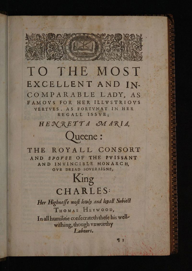 ~~~ Ls — TO TF, MOST COMPARABLE LADY, AS FAMOVS FOR HER ILLVSTRIOVS VERTVES, AS FORTVNAT IN HER wire ATL: ‘PsiswH.: HENRETTA MARIA, Queene : AND SPOVSE OF THE PVISSANT AND INVINCIBLE MONARCH, OVR DREAD SOVERAIGNE, King CHARLES: Her Highneffe moft lowly and loyall Subsetl Tuomas Herwoon, Inall humilitie confecrateth thefe his well- wifhing, though vnworthy Labours. BLS SBIR SAS ABS BAS ARAL AS: ASA mi oN ») x fa) SS GE) 73 &amp; \ (9) 4% (&amp; . SY : a t et At = ae oo te Te eh. DN AeA A ie) aca ie) penal Stes SESS SS? RF A ZX (ess) A> ft > 4 E03 ‘aL ¢€ BRAS AC BAG AS | FAS RS So SOO 2 G2 ae AW (o> (GQ) 4% &amp; yA Ne ae a) tes Gow S528 BAT AR AS RES - S ( (i) OO) oS a A fu > 2; 4% + ( _~ ss —— YR NOH 4 NOT Ay NG TS ON Th Ne sBaaoe Y Ny fo =)