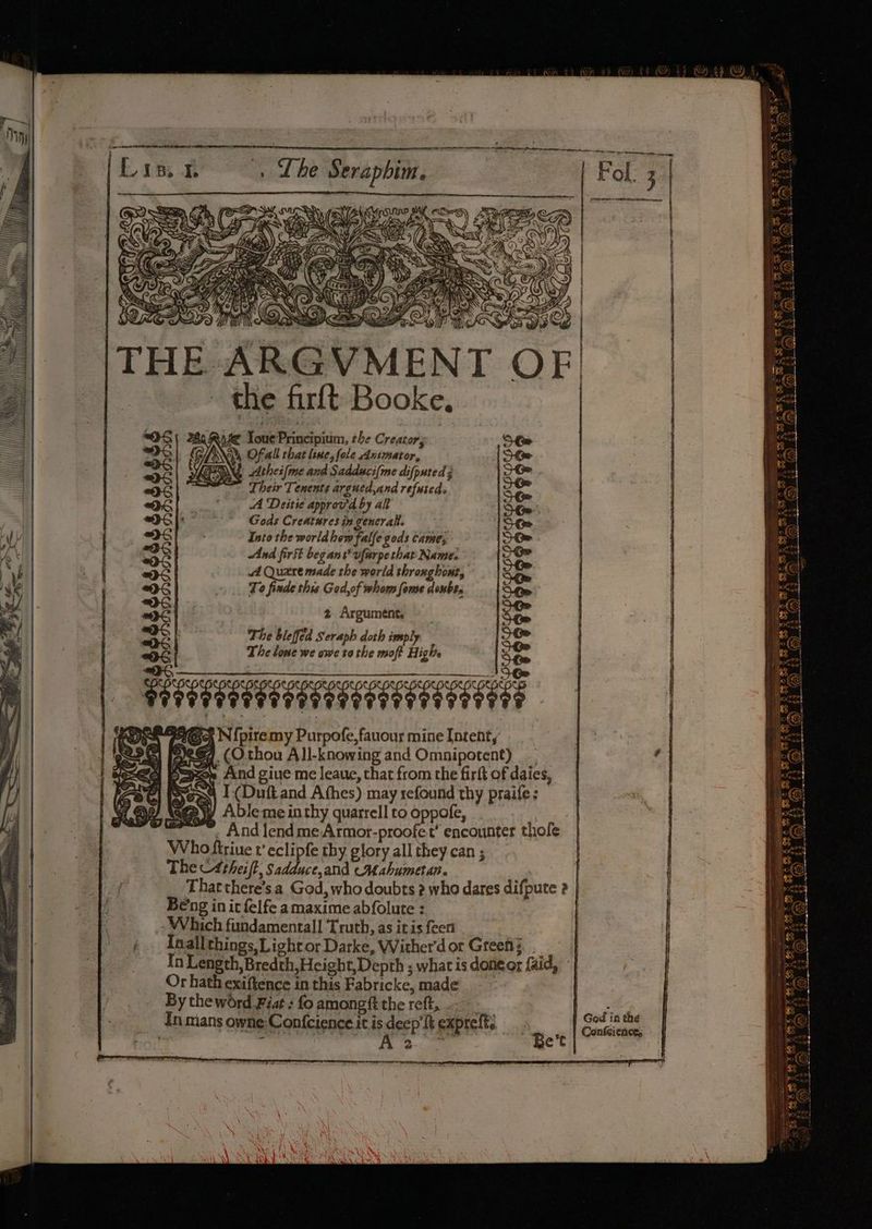 es | b | By I. \ PG TIEN 4 THE ARGVMENT | the firft Booke, $e YouePrincipium, the Creator; Ofall hat line, fole Animator, INS thes (me and Sadduci(me difputed 3 “Their Tenents argued,and refuted A Deitie approv'd by alt Gods Creatures in gencralt. Into the world hew falfe gods came; And firSt beg ant’ vfarpethat Name. A Quere made the world throughout, Te finde this Ged,of whom fome doubes 2 Argument. The bleffed Seraph doth imply The lone we owe to the moft Highs LLL ALLL LLL Ft, N{piremy Purpofe, fauour mine [ntenty ip $7 (Othou All-knowing and Omnipotent) =e And giue me leaue, that from the firft of daies, Sesq 1. (Duft and Afhes) may refound thy praife: ag@@yy Able me inthy quarrell to oppofe, “*-. And lendmeArmotr-proofet’ encounter thofe Who ftriue v eclipfe thy glory all they can ; The CA theift, Sadduce,and cM ahumetan. That there’s a God, who doubts 2 who dares difpute 2 | Beng in it felfe amaxime abfolute : Which fundamental! Truth, as it is fee Inallthings, Light or Darke, Wither'd or Greet} In Length, Bredth,Height, Depth ; what is donecr faid, - Or hath exiftence in this Fabricke, made. By the word Fiat : fo amongft the reft, ..-- In mans owne Confcience it is deep’ ft exprelt: ro a .) ¥ (ey) 43 AR. oy oe === Bienes ma) 7% fom AS aatesenecasssaeees HebeRoRTTTEOEITE Goi in the Bert Confeicnce,