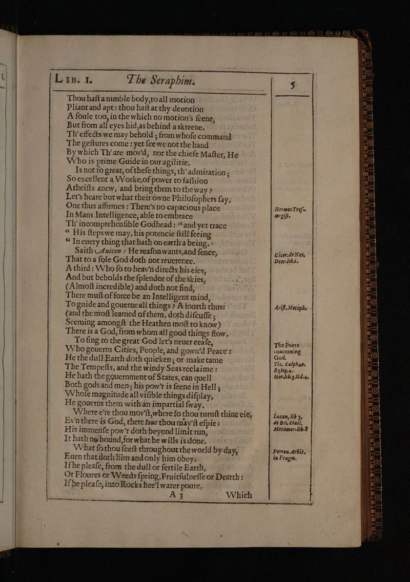| T he Thou hafta nimble body,toall motion Pliantand apt: thou haftat thy deuotion But from all eyes hid,as behind askreene. 3 Th’ effects we may behold ; from whofe command The geftures come : yet fee we not the hand By which Th’are mov’d, nor the chiefe Matter, He Who is prime Guide in our agilitie, Is not fo great, of thefe things, th’ admiration 5 So excellent a Worke,of power to fafhion Atheifts anew, and bring them to the way ? Let’s heare but what their owne Philofophers fay, One thus affirmes : There’s no capacious place In Mans Intelligence, able toembrace Th’ incomprehenfible Godhead : “and yet trace “ His ftepswe may, his potencie fill feeing “ In euery thing thathath on earth a being. « Saith _4uicen : He reafonwants,and fence, That toa {ole God doth not reuerence. A third : Who fo to heav'n dire&amp;s his eies, And but beholds the fplendor of the skies, (Almoft incredible) and doth not find, There muft of force be an Intelligent mind, To guide and gouerneall things 2 A fourth thus: (and the moft learned of them, doth difcuffe ; Sceming amongft the Heathen moft to know) There is a God, from whom all good things flow. To fing to the great God let’s neuer ceafe, Who gouerns Cities, People, and gown’d Peace’: He the dull Earth doth quicken; or make tame The Tempefts, and the windy Seasreclaime : He hath the gquernment of States, can quell Both godsand men; his pow’r is feene in Hell ; Whole magnitude all vifible things difplay, He gouerns them withan impartial fway. Where e’re thou mov’ft,where fo thou turnft thine eie, Eva there is God, there love thou may’ft efpie: His immenfe pow’r dorh beyond limit run, it hath no bound, for what he wills is done. What fothou feeft throughout theworld by day, Euen that doth Him and only him obey. Ifhe pleafe, from the dull or fertile Earth, Or Floures or Weeds fpring, Fruitfulneffe or Dearth : Ifhe pleafe, into Rocks hee’l water poure, A 3 | Sera ipbims Which Hermes Tref= mézifts Cicer.de Nats Deor.tib.t. Arif. Metaph. The Poets concerning God. Tit. Calpbure Eclag.4. Horetib,3.0do4, Lucan, lib 3, de Bel. Cixil, Metamorelib.8 Petvon.Arbit. | in Frag.