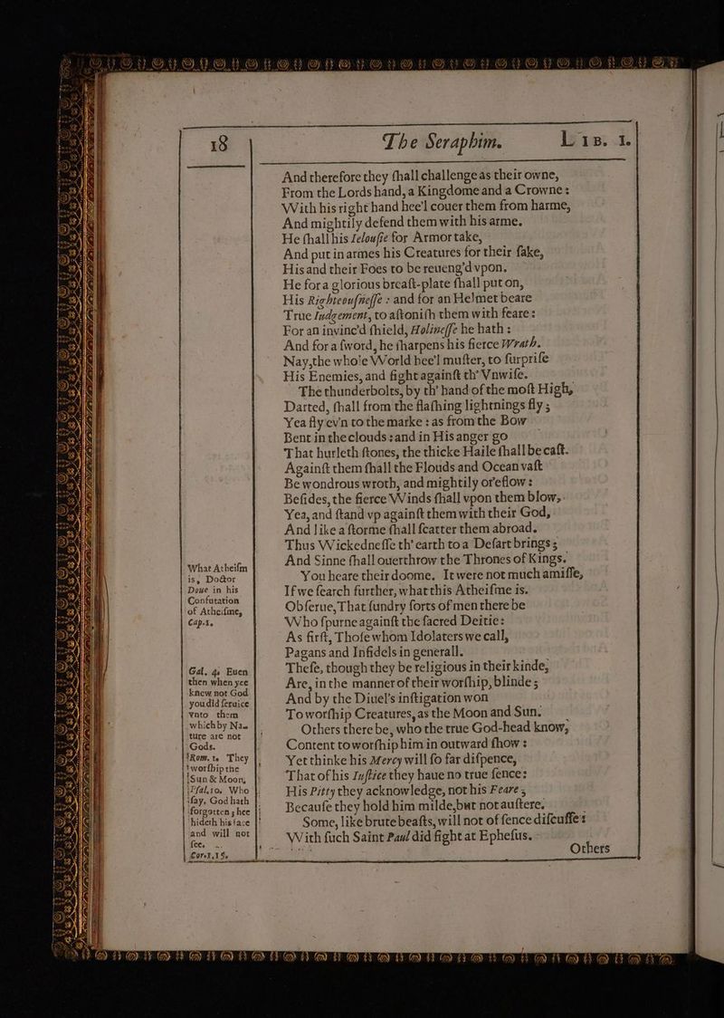 QYOUOYOPOUYOVOrvreVvovuOyvevy @s cance 3 2 18 The Seraphim. Lis. 1. And therefore they thall challenge as their owne, From the Lords hand, a Kingdome and a Crowne: With his right hand hee’l couer them from harme, And mightily defend them with his arme. He thall his Zeloufie for Armor take, And put in armes his Creatures for their fake, His and their Foes to be reueng’d vpon. He fora glorious breaft-plate fhall put on, His Righteoufneffe : and for an Helmet beare True Indgement, to aftonith them with feare : For an invine'’d fhield, Holineffe he hath : And fora fword, he tharpens his fierce rath. Nay,the whole World hee'l mutter, to furprife His Enemies, and fight againft th’ Vawile. The thunderbolts, by th’ hand of the moft High, Darted, fhall from the flafhing lightnings fly ; Yea flyev'n tothe marke : as fromthe Bow Bent intheclouds:and in His anger go That hurleth ftones, the thicke Haile fhall be caft. Againft them fhall the Flouds and Ocean vaft Be wondrous wroth, and mightily oreflow : Befides, the fierce Winds fhall vpon them blow, Yea, and ftand vp againft themwith their God, And like a ftorme fhall {catter them abroad. Thus Wickedneffe th’ earth toa Defart brings ; And Sinne hall ouerthrow the Thrones of Kings. You heare theirdoome. It were not much amiffe, If we fearch further, whatthis Atheifime ts. Obferue, That fundry forts of men there be Who fpurne againft the facred Deitie: As firft, Thofe whom Idolaters we call, Pagans and Infidels in generall. Thefe, though they be religious in their kinde, Are, inthe manner of their worfhip, blinde ; And by the Diuel’s inftigation won Toworfhip Creatures,asthe Moonand Sun. Others there be, who the true God-head know, Content toworfhip him in outward fhow : Yet thinke his Mercy will fo far difpence, That of his Zu/tice they haue no true fence: lltay, Gedhect, His Pitty they acknowledge, not his Feare ; I forgotten shee |, Becaufe they hold him milde,but not auftere. hideth his face |) Some, like brute beafts, will not of fence difeuffe's and will not |) = With fuch Saint Paw did fight at Ephefus. ie ~ igi thers {ce. Ne rn a ea Rees 1, PR RMN Re Sea Reet Pee ene RR er a eee . 2, Sane eEnEEEEEEEEnGEeenE ja, What Atheifm | is, Do@or Doze in his Confutation | of Atheifine, | Cap.¥. Wey a AA oe q {8 | Gal. 4. Euen then when yce | knew not God | youdid feruice Re them whichby Nas ture are not Gods. | Rom. te They | |S worfbip the i /Sun &amp; Moon, iPfal.to. Who i Corel. 1Se_