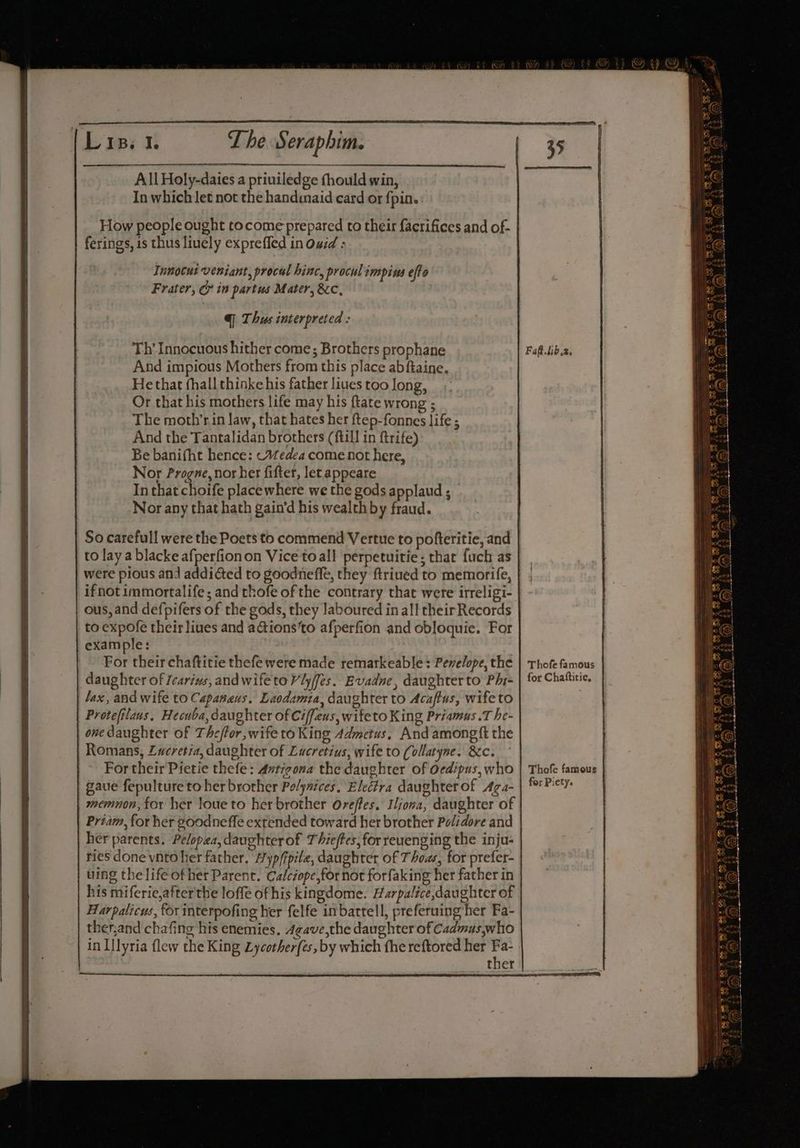 ferings, is thus liuely expreffed in Owid : Tnnocut veniant, procal hinc, procul :mpins efto Frater, Gr in partus Mater, 8c, @| Thus interpreted : Th’ Innocuous hither come; Brothers prophane And impious Mothers from this place abfiaine. Hethat (hall thinke his father liues too Jong, Or that his mothers life may his ftate wrong ; The moth’rin law, that hates her ftep-fonnes life ; And the Tantalidan brothers (ftill in ftrife) Be banifht hence: Wedea come not here, Nor Progne, nor her fifter, let appeare In that choife placewhere we the gods applaud ; Nor any that hath gain’d his wealth by fraud. ous, and defpifers of the gods, they laboured in all their Records to expofe their liues and aGions‘to afperfion and obloquie. For example: For their chaftitie thefe were made remarkeable : Penelope, the daughter of Icarivs, andwifetoVlyfes. Evadne, daughter to Phi- lax, and wife to Capanaus. Laodzmia, daughter to Acaftus, wife to Protefilaus. Hecuba, daughter of Ciffeus, wifeto King Priamus .T he- Romans, Lucretia, daughter of Lucretius, wife to (ollatyne. &amp;c. For their Pietie thefe: Antigona the daughter of Oedipus, who gaue fepulture to her brother Pelynices, Electra daughter of Aga- | memnon, for her loue to her brother Oreffes, Iljona, daughter of ries done vnto her father. Ayp/fpile, daughter of Thoas, for prefer- uing thelifeofher Parent. Calczope,for not forfaking her father in his miferie,after'the loffe of his kingdome. Harpalice,daughter of Harpalicus, for interpofing her felfe inbattell, preferuing her Fa- ther Faf.tib,2. Thofe famous | for Chattitie, Thofe famous for Piety.