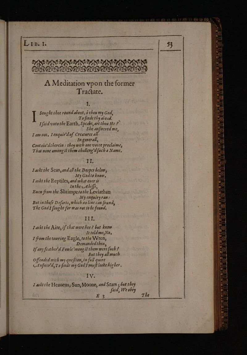 E-RBiI PASS Soltek Srl vob tpl ek ay nh Sl Ne CYd oh of EE CRDE TDI ENIOD TSN ETSI OND A Meditation vpon the former Tractate. I, Sought thee round about, 0 thou my God, Tofindethyatoad. I faid vate the Earth, Speake, art thou He re She anfwered me, Tam not, Lenquird of Creatures all _ Ingenerall, Contain’d therein : they with one voice proclaime, T hat none amongst them challeng’d [uch a Name. ate Laskt the Seas, and all the Deepes below, My Godto know. I askt the Reptiles; and what euer 1 Inthe A biffe, | Euen from the Shrimpeto the Leviathan | My enquiry ran: { But inthofe Defarts, which no line can found, The God I fonght for was not to be found. Taskt the Aire, if that were hee ? but know It told me,Ne. _ I from the towring Eagle, tothe Wren, | Demanded then, i If any feather'd Fowle’mong st them were (uch ? But they all much Offended with my queftion,in full quire | cA nfver'd,T o finde my God I mujt looke higher. | | Iv. | § | 1 askt the Heauens,; Sun, Moone, aad Stars ; but they | &amp; faid, We obey