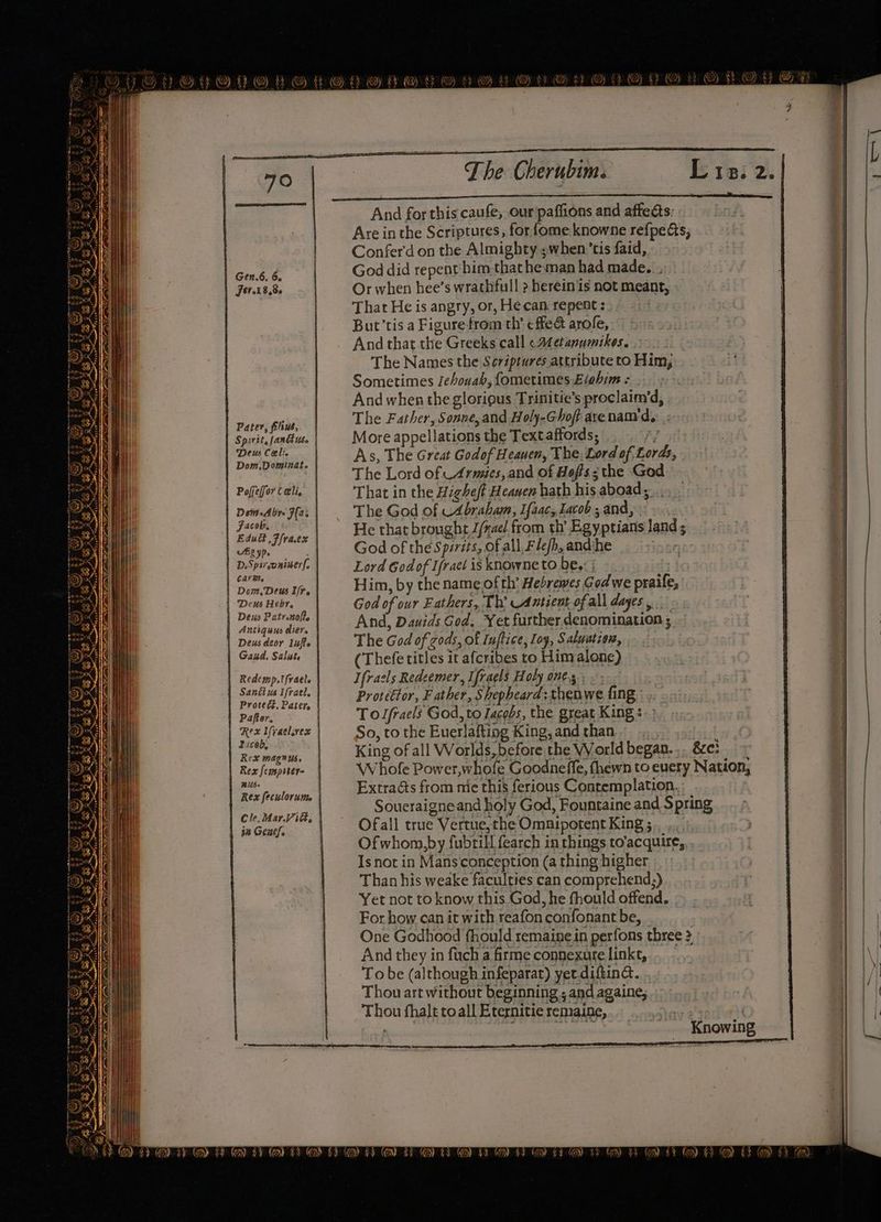 Gen.6. 6. | Fer.18,8- | Pater, filius, Spirit, fanius. Deus Celi. Dom, Dominat. | Pofeffor Celi, | Demn-Abre F(a: | Jacob, | Zigyp. D.Spireoniser, CATR. | Dom, Deus If. | Deus Heby. Deus Patrentofte Antiquus dier. Deus deor liufte Gakd. Saliste | Redemp.tfraels } Sanétus ifrael. | Proteét. Pater | Paftor. | Tuceb: Rex magnus, Rex [cispiter- #US- | Rex feculorutte | Cle. Mar.Vidk, | 3a Genes. (53) y (ss | MAN OX Ae oY RA MONO RY very YF -(4es) Ny} (2A) SAWS) 2D Pasp ¥ ¢ The Cherubim. And for this caufe, our'paffions and affects: Are inthe Scriptures, for fome knowne ref{peds, Confer'd on the Almighty ;when’tis faid, God did repent him that he man had made. , Or when hee’s wrathfull 2 herein is not meant, That He is angry, or, He can repent : | But’tis a Figure from th’ cffea arole, And that the Greeks call «A¢etanumikes. The Names the Sériptures attribute to Him; Sometimes Jehouah, fometimes E/ahim = And when the glorious Trinitie’s proclaim’d, The Father, Sonne,and Holy-Ghoft arenam'd.. .; More appellations the Textaffords, y As, The Great Godof Heaven, The, Lord of Lords, The Lord of Armies, and of Hoffs; the God That in the Higheft Heaven hath his aboad,;. The God of UAbraham, Ifaac, Lacob ; and, . He that brought J/rae/ from th’ Egyptians land ; God of the Spits, of all Flefh, andihe 7 Lord Godof Ifract is knowne to be. | Him, by the name ofth’ Hebrewes Godwe praife, God of our Fathers, Th’ Antient ofall ayes... And, Dauids God. Yet further denomination ; The God of zods, of Iuftice, Ioy, Saluatcon, (Thefe titles it afcribes to Himalone) Ifraels Redeemer, Ifraels Hoty one... Protéttor, F ather, Shepheard: thenwe fing. To lfracls God, to Lacobs, the great King : So, to the Euerlafting King, and than King of all Worlds, before the VWorld began. .. &amp;e: Whofe Power,whofe Goodnefle, fhewn to euery Nation, Extracts from mie this ferious Contemplation. Soueraigneand holy God, Fountaine and Spring Ofall true Vertue, the Omnipotent King ; Ofwhom,by fubtill fearch in things to’acquire, Is not in Mansconception (a thing higher Than his weake faculties can comprehend;) Yet not to know this God, he fhould offend. For how can it with reafon confonant be, One Godhood fhould remaine in perfons three 2 And they in fach a firme connexure linkt, To be (although infeparat) yet diftina. Thou art without beginning ; and againe, Thou fhale toall Eternitie remaine, | | . tice Knowing