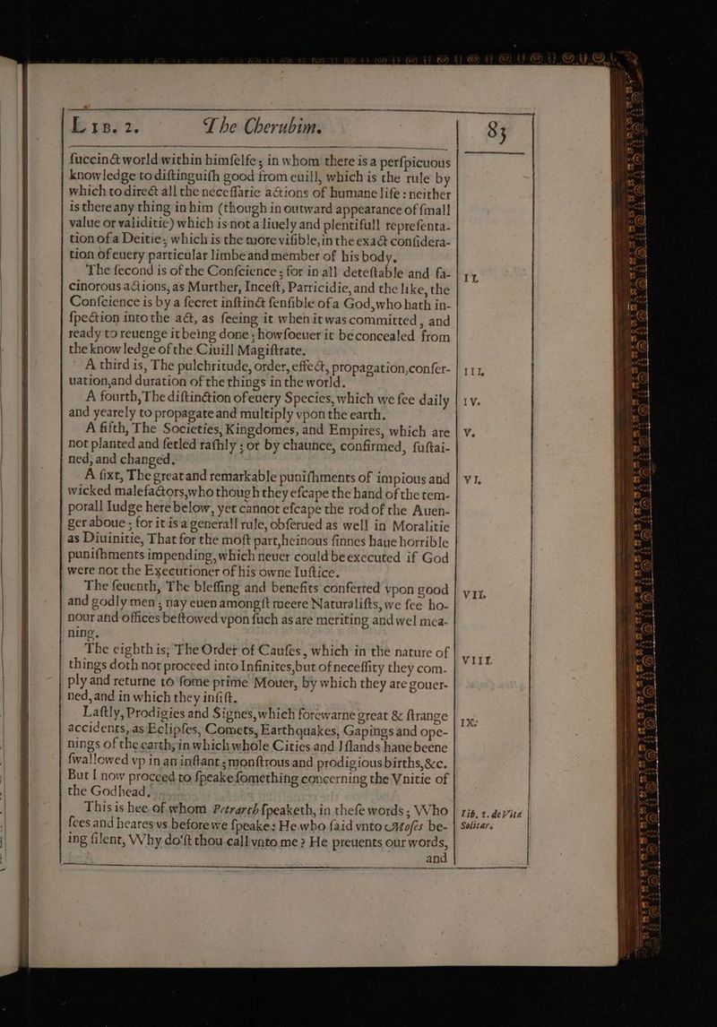 ib 1e72. The Gherubian fuccin&amp; world within himfelfe; in whom there isa perfpicuous knowledge todiftinguith good from euill, which is the rule by which todireé&amp; all the neceffaric actions of humane life : neither is there any thing in him (though in outward appearance of {mall value or validitie) which is-nota liuely and plentifull reprefenta- tion of a Deitie; which is the more vifible, in the exaé confidera- tion of euery particular limbe and member of his body, The fecond is of the Confcience ; for in all deteftable and fa- cinorous actions, as Murther, Inceft, Parricidie, and the like, the Confcience is by a fecret inftinG fenfible ofa God, who hath in- fpection intothe ad, as feeing it when itwas committed, and ready to reuenge itbeing done ; howfoeuer it beconcealed from the know ledge of the Ciuill Magiftrate. uation,and duration of the things in the world. and yearely to propagate and multiply vpon the earth. | 83 IL a not planted and ferled rathly ; or by chaunce, confirmed, fuftai- ned, and changed. wicked malefaétors,who though they efcape the hand of the tem. porall Iudge here below, yet cannot efcape the rod of the Auen- as Diuinitie, That for the moft part,heinous finnes haue horrible punifbments impending, which neuer could be executed if God were not the Executioner of his owne Luftice. The feuenth, The bleffing and benefits conferred ypon good and godly men ; nay euen among ft meere Naturalifts, we fee ho- nour and offices beftowed vpon fuch as are meriting and wel mea- ning, The eighth is; The Order of Caufes, which in the nature of things doth not proceed into Infinites,but of neceffity they com- ply and returne to fome prime Mouer, by which they are gouer- ned, and in which they infift. Laftly, Prodigies and Signes, which forewarne great &amp; ftrange accidents, as Eclipfes, Comets, Earthquakes, Gapings and ope- nings of the earth; in which whole Cities and I {lands hane beene But I now proceed to fpeakefomething concerning the Vnitie of the Godhead. This is hee. of whom Petrarch fpeaketh, in thefe words ; Who fees and hearesvs beforewe {fpeake: He. who {aid vnto Hoes be- ing filent, Why do’ft thou.call vato me > He preuents our words, Vil. VIIT. lib, t. deVita Solitars and |