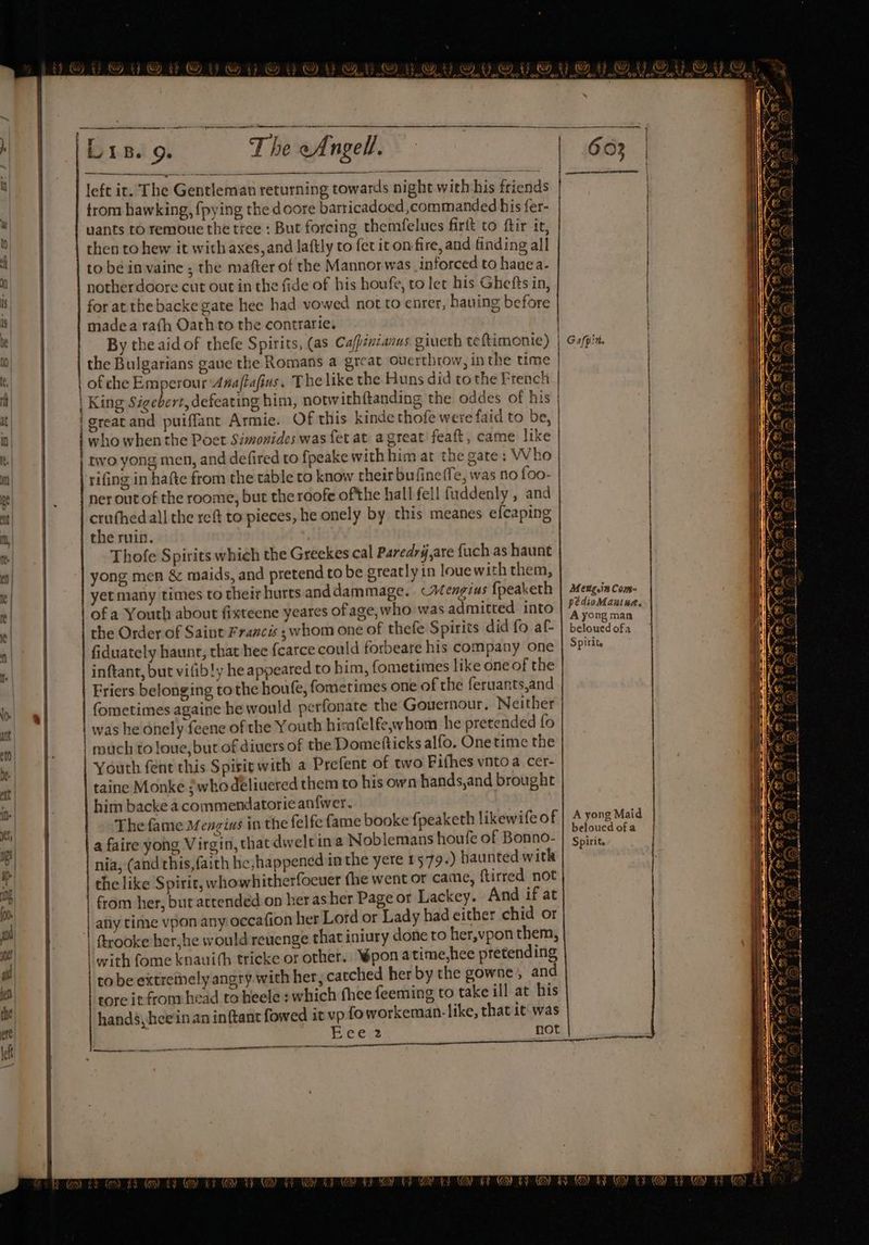 WR) ed (eo) Rd ey £2 (Aor % {ip ic Peat 7 NA, Sasson Fon ZyXS i YARD ND, , ee ee 9 err pe aterm pe re h * . Ure. 9. The eAngell. | 663 | ; left it. The Gentleman returning towards night with his friends ole | trom hawking, fpying the doore barricadoed ,commanded his fer- te | uants ro remoue the tree : But forcing themfelues firit to ftir it, | ° | then to hew it with axes, and laftly to fet it on fire, and finding all / . | | to bein vaine ; the mafter of the Mannor was inforced to hauea- | notherdoore cut out in the fide of his houfe, to ler his Ghefts in,  | for at the backe gate hee had vowed not to enrer, hauing before : it a madea rafh Oath to the contrarie. | | ® | | Bytheaid of thefe Spirits, (as Cafpencanus giueth teftimenie) | G4/pin. M0 | the Bulgarians gave the Romans a great overthrow, inthe time | (i of che Emperour Anaftafins. T he like the Huns did tothe French | ! | . | King Sigebert, defeating him, notwithftanding the oddes of his | : at} | {| greacand puiffant Armie. Of this kinde thofe were faid to be, | Qo) | who when the Poet Simonides was fet at a great feaft, came like | | i. two yong men, and defired to fpeake withhim at the gate: Who | . i rifing in hafte from the table to know theirbufine (Te, was no foo- | | | pe ner out of the roome, but the roofe ofthe hall fell fuddenly , and | iy mt} | cruthed all the reft to pieces, he onely by this meanes efcaping ith fm) | the ruin. | e| | Thofe Spirits which the Greekes cal Paredrg,are fuch as haunt | I} ] yong men &amp; maids, and pretend to be greatly in louewith them, | ) | | yet many times to their hurts anddammage.. Wengius fpeaketh | seng.incom- | fe of a Youth about fixteene yeares of age, who was admitted into | 4 ag | i Ye | the Order of Saint Francis ; whom one of thefe Spirits did fo af- belouedofa | aE  fiduately haunt, that hee {carce could forbeare his company one | SP'% 4 1. inftant, but vifibly he appeared to him, fometimes like one of the | Hh | | Friers belonging tothe houfe, fometimes one of the feruants,and | Mle bo! « | fometimes againe he would perfonate the Gouesnour, Neither Py. tl | was he onely feene of the Youth hisafelfeywhom he pretended fo | Ces 0 | much to loue, but of diuers of the Dometticks alfo. Onetime the Mc@! be | Youth fent this Spirirwith a Prefent of two Fifhes vntoa cer- | at taine Monke /whodeliuered them to his own hands,and brought Gi it | him backe a commendatorie an{wer. | C :  The fame Menzius in the felfe fame booke fpeaketh likewifeof A lee oP @ yu i sigs : eloucdofa | i * a faire yong Virgin, that dweltina Noblemans houfe of Bonno- | sririe, s | nia, (and this, faith he,happened inthe yere 1579.) haunted witk @ ah | | the like Spirit, whowhitherfocuer fhe went or came, ftirred not | by | | from her, but attended on her asher Page or Lackey. And if at at | | any time vpon any occafion her Lord or Lady had either chid or | |! si | trooke her,he would revenge that iniury done to her,vpon them, y | | with fome knauith tricke or orher. Wpon atime,hee pretending nk pf | tobe extremely angry with her, catched her by the gowne,, and ( | oe tore it from head to heele »which fhee feeming to take ill at his el ‘i hands, heein an inftant fowed it vp {o workeman-like, thatit was | C a7 nnn ee een \ fe Eee 2 not | rates —
