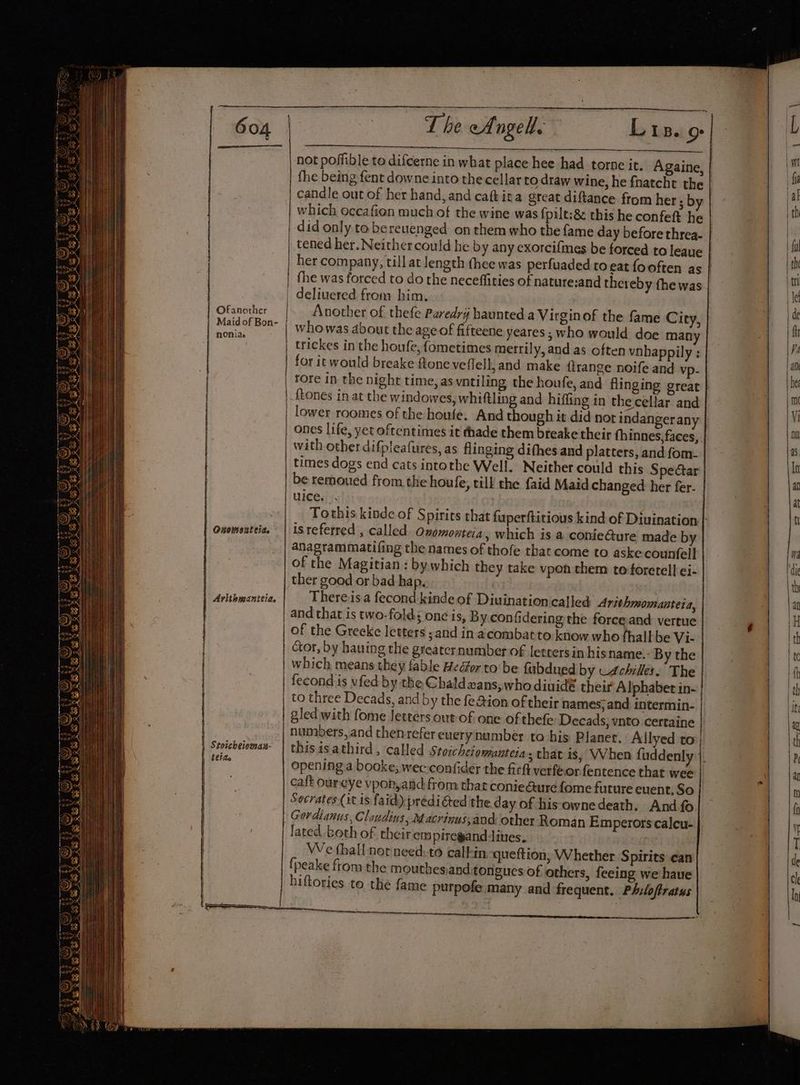 Ofanother nONiae | Ouomouteia. Arithmanttia, | Stoscheioman- tide | | | Paes | not poffible to difcerne in what place hee had torne it. Againe, | the being fent downe into the cellar to draw wine, he fnatcht the candle out of her hand, and cafk ita great diftance. from her ; by which occafien much of the wine was fpilt;& this he confeft he did only to bereuenged on them who the fame day before threa. | tened her. Neither could he by any exorcifmes be forced to leaue | her company, till at length thee was perfuaded to eat fooften as | fhe was forced to do the neceffities of nature:and thereby the was | delivered from him, Another of thefe Paredri haunted a Virgin of the fame City, | whowas about the age of fifteene yeares ; who would doe many | trickes in the houfe, fometimes merrily, and as often vnhappily ; for it would breake ftone veflell, and make {trange noife and vp- | tore in the night time, as vntiling the houfe, and flinging great | ftones in at the windowes, whiftling and hiffing in the cellar and | lower roomes of the houfe. And though it did not indangerany | Ones life, yet oftentimes it thade them breake their fhinnes, faces, with other difpleafures, as flinging difhes and platters, and fom: times dogs end cats intotbe Well. Neither could this Spectar be remoued from the houfe, till the faid Maid changed her fer. uieedy. | Tothis kinde of Spirits that fuperftitious kind of Divination is referred , called. Onemonteia, which is a conie@ure made by anagrammatifing the names of thofe that come to aske counfell of the Magitian : by which they take vpon them to foretell ei- ther good or bad hap. | There is a fecond kinde of Diuination called Arithnsomanteia, and that is two- folds one is, By.con fidering the force and vertue of the Greeke letters ;and in acombatto know who thallbe Vi- ctor, by hauing the greater number of letters in hisname.- By the fecond:is vfed: by the Chaldzans,who diuidé their Alphabet in- to three Decads, and by the fe@ion of their names;and intermin-. gled with fome letters out of one of thefe Decads, vnto certaine | opening a booke; wec-confider the firft verféor fentence that wee caft oureye vponyand from that conie@ure fome future event, So | Socrates (it is faid) prédiéted the day of his ownedeath. And fo Gordianus, Clazdins, Macrinus,and other Roman Emperors calcu- lated, both of their empiregand dives, jane We fhall nor need:-to calhin queftion, Whether Spirits ean {peake from the mouthesiand tongues of others, feeing we have hiftories to the fame putpofe.many and frequent. Philoftratus ee