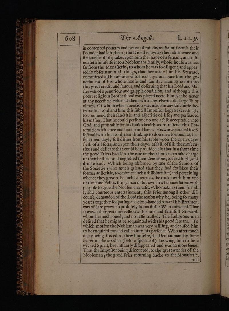 ~The Angell. Lis. 9. in contented pouerty and peace of minde, as Saint Francis their ‘Founder had left them ; the Diuell enuying theit abftinence and | ftrictneffe of life, takes vpon him the fhape of a feruant, and infi- | nuateth himfelfe intoa Noblemans family, whofe houfe was not | far from the Monafterie, to whom he was fodiligent,and appea- red fo obferuant in all things, that hee made him his Steward, committed all his affaires vnto his charge, and gaue him the go- uernment of his whole houfe and family. Hauing crept into this great credit and fauour,and obferuing that his Lordand Ma- | fter was of a penurious and gripple condition, and although this poore religious Brotherhood was placed neere him, yet he neuer at any neceffitie relieued them with any charitable largeffe or almes. Of whom when mention was made inany difcourfe be- twixt his Lord and him, this fubtill Impoftor began exceedingly tocommend their fanctitie and afperitie of life; and perfuaded his mafter, That he could performe no one'aét fo acceptable vnto God, and profitable for his foules health, as to relieve this Fra- | | ternitie witha free and bonnrifull hand. Hiswords proued foef- | fe@uall with his Lord, that thinking to doa meritorious a&amp;, hee | fent them dayly full difhes from his table, vpon the open dayes | fleth of all forts, and vpon their dayes of faft, of fith the moft cu- | rious and delicate that could be prouided : fo that in a fhort time | the good Friers had léeft the care of their bookes, totake charge of their bellies ; and negleGed their deuotions, to feed high, and drinke hard. Which being obferued by one of the Seniors of | the Societie (who much grieved that they had forfakeu their } former aufteritie, toembrace fuch a diffolute life)and perceiuing | | whence they grew to be fuch Libertines, he tooke with him one | | of the fame Fellow fhip,a man of his own ftri&amp; conuerfation,with | purpofe to giue the Noblemana vifit. Who making them friend- | ly and courteous entertainment, this Frier amongft other dif- | courfe, demanded of the Lord the reafon why he, being fo many yeares together fo {paring and clofe-handed toward his Brethten, |. was of late grown {fo profufely bountifull > Who anfwered, That | itwas atthe great interceffion of his iuft and faithfull Steward, | = , | defired that he might be acquainted with this good feruanr. To | which motion the Nobleman was very willing, and caufed him | to be enquired for and called into his prefence. Who after much | delay being forced to fhew himfelfe, the Deuout man by fome | fecret marke orother (before {pokenof) knowing him to be a | wicked Spirit, hee inftantly difappeared and was no more feene. | Thus the Impoftor being difcouered, to the great wonder of the | Nobleman ; the good Frier returning backe to the Nageier. tol ee ee a a en es