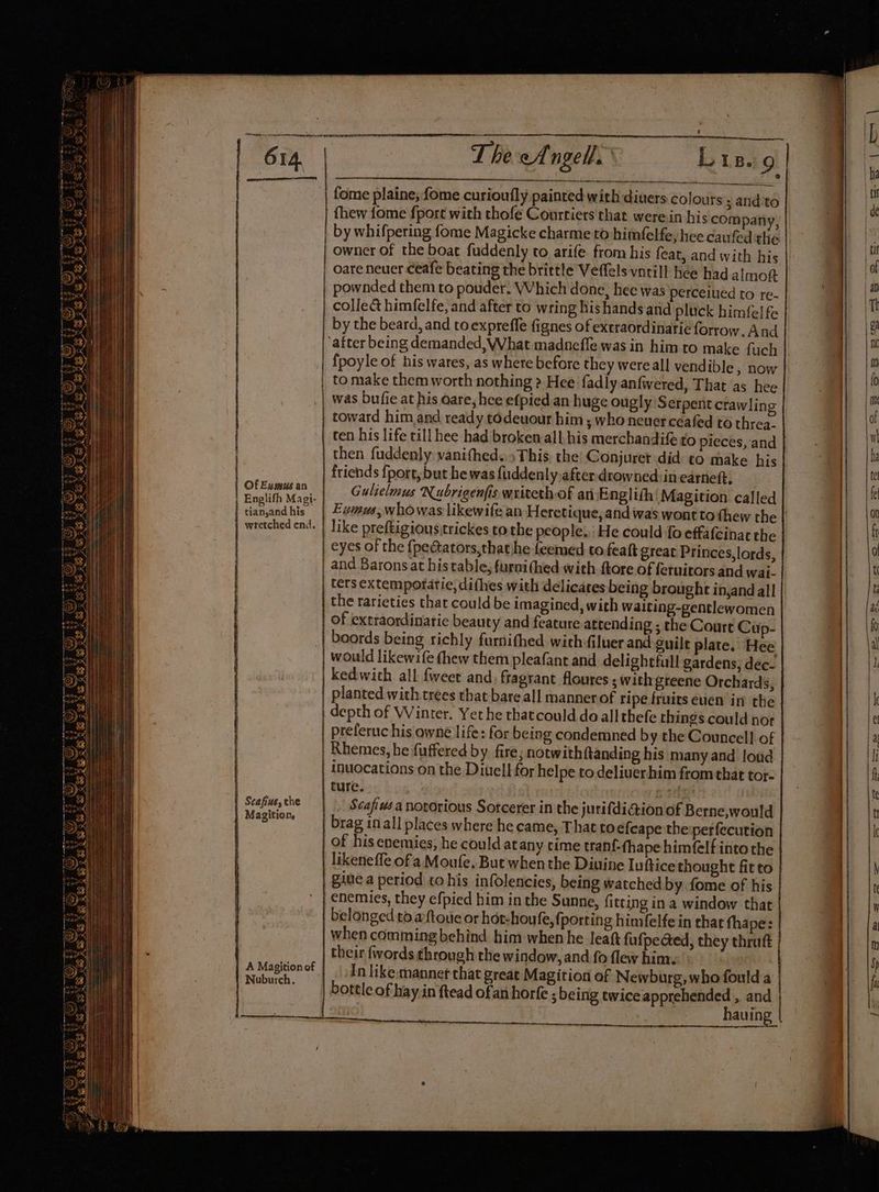 Of Evmus an | Englifh Magi- | tian,and his wretched end. —————E Scafius, the Magition, A Magition of Nuburch. os aaa ee ST an. T Pe eAngell, fome plaine; {ome curioufly painted with diners colours 3 and ‘to fhew fome fport with thofé Courtiers that werein his compan owner of the boat fuddenly to arife. from his feat, and with his oare neuer ceafe beating the brittle Veffels vnrill hee had almott pownded them to pouder. Which done, hee was perceiued to re- collect himfelfe, and after to wring his hands and pluck himfel fe by the beard, and toexprefle fignes of extraordinarie forrow. And fpoyle of his wares, as where before they wereall vendible, now to make them worth nothing » Hee fadly anfwered, That as hee was bufie at his oare, hee efpied an huge ougly Serpent crawling toward him and ready todeuour him ; who neuer ceafed to threa. ten his life till hee had broken all, his merchandife to pieces, and then fuddenly vanithed.» This, the’ Gonjuret did to make his friends {port, but he was fiiddenly, after drowned: in earneft. Gulielmus Nubrigenfis writethof an Englith Magition called Ewinus,whowas likewife an Heretique, and was wont tothew the like preftigious,trickes to the people, He could fo effafeinac the eyes of the {pe@ators,thathhe feemed to.feaft great Princes,lords, ters extemporatie, difhes with delicates being brought in,and all the rarieties that could be imagined, with waiting-gentlewomen of extraordinatic beauty and feature attending ; the Court Cup- boords being richly furnithed withiluer and guilt plate. Hee would likewife thew them pleafant and delightful gardens, dec- kedwith all {weet and. fragrant floures ; withgteene Orchards, planted with.trees that bare all manner of ripe fruits even in the depth of Winter. Yet he thatcould do all thefe things could nor preferuc his owne life: for being condemned by the Councell of inuocations on the Diuell for helpe to deliuerhim from that tor- ture. ; Scafius a novorious Sotcerer in the jurifdiaion of Berne,would brag inall places where he came, That to efcape the:perfecution of his enemies, he could atany time tranf-thape himfelf into the ¢ likenefle ofa Moufe, But when the Diuine Iuftice thought fitto belonged to aftoue or hot-houfe, fj porting himfelfe in chat thape: their {words through the window, and fo flew him. Tn like:mannet that great Magition of Newburg, who fould a bottle of hay in ftead ofan horfe ; being twice apprehended , and