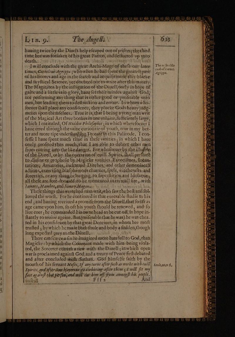 pa SN lt MN mssieiottanguebianscaciempeh Ey, os ail ismen. B 1B. 9 The Ange H} ) OS eS a Haining twice by:the Ditiels help: help efcaped out tof prif ons'theahird | rine hee was sages of his se Patron, ainddeliuered vp ynto _ death. 9 J Re the great: ‘AtchisMage of ghett ourshater times; CornelsusAgrippa swhowhen hehal{pent thé grearethpart of histhonres and agein the featchand acquifitionof this blacke and myftical Science, yerdoubted nor to write after thismatier: The Magitions.by the inftigation of the Divelljonely ihope of gaine and a littlevain- glory, haue fetcheir mindes again God: not performing any thing chatis either'good or profitable vito men, but leading chemtodeftruGion anderrour! Inwhort who. foetier {hall place any confidence, they plucke Gods heauy judg- ments vpon themfelues.) True itis, chat bbeing ayong man writ of the Magical Art three bookesin'oneivolume, sfufficiently laree, which Ientituled, Of Hidden Philofophie ;in which wherefoeuer I haue erred through the vaine curiofitic of youth, now in my bet- ter and more ripe vnderftanting Erceaht an this Palin ode. I con- feffe I haue {pent much time in thefe vanities ; in which I haue onely profited thus much; hac [.am.able.to dehort other men from entring into the likedanger. For,whofoeuerby, the illufton of the Diuell, orby. the,operasion of jenill Spirits, fhall prefunte to.dayjine-ar prophe fie by. Magicke vanitics, Exorcifmes, Intan- tations) Amatories, inebanted Ditches;and other demoniacall actions, exercifing blafphemous charmes, (pels, witehcrafts.and forceties, orany thing,be longing, to firperftition and Idolatries, ali thefe are, fore-doogéd tobe, tormented. in eternal! fire , with | lamunes,Mambre,and Simop Mag v0. : | Thefe things this wretched man wit ets faw the belt and. fol. | lowed the w orf. For he continued in that execrable ftudie to his | | end ; and hauing receiued a promife from thé Diuellsthat fo oft as | | age came vpon him, fo oft his youth fhould be renewed, and‘ fo | live euer ; he commanded hisewnehead:to be cut.off; in hope i in- | ftantly to reuine againe <Butémiferablerhat he was). he was chea- | ted in his confidence by.that.great Deceiueryin whom hee moft | trufted ; by which he made both fouleand body a firdden, though | long expe fed prey co the Diuell, : There can {carcea:fin béeuimagined more hatefullto God, than |} Magicke: bywhichthe Gonenant made with him«being viola- ted, “the Sorceret entreth anew with: the Diuell sin which open jj war is proclaimed againft God,anda treaty of Peace firft debated| and after concluded :withSathati.. God himfelfe faith by the! mouth of his feruant Mofes, If any turne after (uch as worke with ewill\| revinaow6, Spirits, avd afterSoot hfayerstosgo dwharing after them yTwill fer my) i againft that pér[ou\and mill ‘cut: hea off from among his ei eral The mferable end of Cornel. Agrippa. ——_—— a —— =e ——- ee LCD INS ARE ALLY LOD A A A EC pe a inne ner TOWAARANEGRE GARAND ORO NR © 3 @ fF @ FR &amp; 7