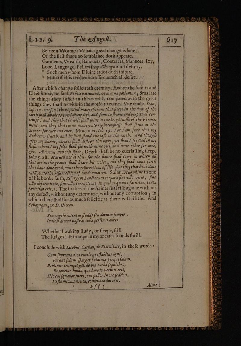 Before a WWormte» VV hat a great change is here! Of the firft thape no femblance doth appeate. Garments, Wealth, Banquets, Contracts, Mannors, Loy, Loue, Language, Pellowthip, Change mutt deftroy. | * Such men whom Diuine ardor doth infpire, “© Muttof this terrhenedroffe quench all defire. =— ce t After which change followetlcrermity. Andofthe Saints and | the things they fuffer in this.world , compared with the great Cap.12. verf. ai thusyand many of thera that fleepe in the duft of the | carth fall awake te-euerlafiing life, avd fome to fhame and perpetnal con- ‘tempt : and they that be wife fhall fhine as the brightucffe of the Firma. | meat ; and they that tu ne many unto rig hicoufne(fe [hall fhine as the | Starres for ewer and ewer. Moreouer, lob 19, For lam fure that my Redeemer lineth, and he fhall ftand the laft n the earth, Andt hough that are inthe graues [hall heare his voice ; and they fhall come forth that haue done good, vato the refurrection of life ,but they that haue done 4 of his books faith, Refurgewt Sanctorum corpora fine vilo vitio, fine vlla deformitate, fine vlla corruptione, 12 quibus quanta facilitas, tanta felicitas erit.i, The bodies of the Saints thal rife againe,without any defect, without any deformitie, without any corruption ; in _ which there fhall be as much felicitie as there 1s facilitie, And | Schoongus,ex D.Hicron. Sen vigilo intentus fludys few dormio femper : ludicis aterni woftras tuba per(enat aures. Whether I waking ftudy , or fleepe, fill The Iudges laft trampe in myae eares founds fhrill, I conclude with Lacobus Catfins,de Eternitate, in thefe words : Cum faprema dies.rutilo gra(fabttur ight, © Perque folum [parget fulmina perque (alum. Protinus erumpet glide pia turca fepulchro, Et tolletur humo, quod modo vermis ertt, Hic cai (quallor iners, cut pallor in ore {edebat. Vefle micans nivea,con|piciendus crit. Ff f 3 Alma eee I ra eeesnnins aE a re thn ne eR Se eee