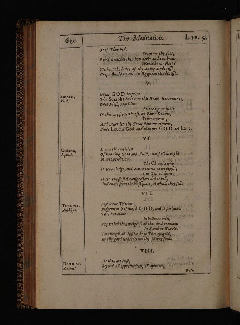 aan | Zaphkiel. |; DomINar, Zadkiel, The: Meditation.» From vs thy face, darkeand tenebrous Would be our place ? without the luftre of thy louing kindeneffe, Grope fhould we éucr in Bgyption blindene[fe. Poore wretches then how Great GOD imprint The Scraphs Loue into this Heart, fcarce mine 5 Once Flefh, sow Flint : Stitre up an heate in this my frozen breft, by Pow'r Dinine, ” And neuer let thy Grace from met remone, Since Loué is God, and thon my GO D art Loue. VI. It was th’ ambition My Of knowing Good and Euill, that firft bronghs Maw to perdition. K ; The Cherub.wxho: 1s Knowledge,and can teach vs as we ought, Our God to know, Is He, the firjt Tranfgreffors asd expel, And chact fram thebleft place, ia which they fell. VII. Taft is the Throne; ludgement is thine, @ GO D, and st pertasnes To Thee alone : , Ia ballance ev'a,- Vapartial thou weigh ft all thas doch remaine _ ds Earth or Heav’a. Yet though al tuffice be to Thee afignd, is thy good Grace les methy Mercy find, € WI. Asthowart luff, . .. + Beyond all apprebenfros, all opinion . ——- ser nie 9. |