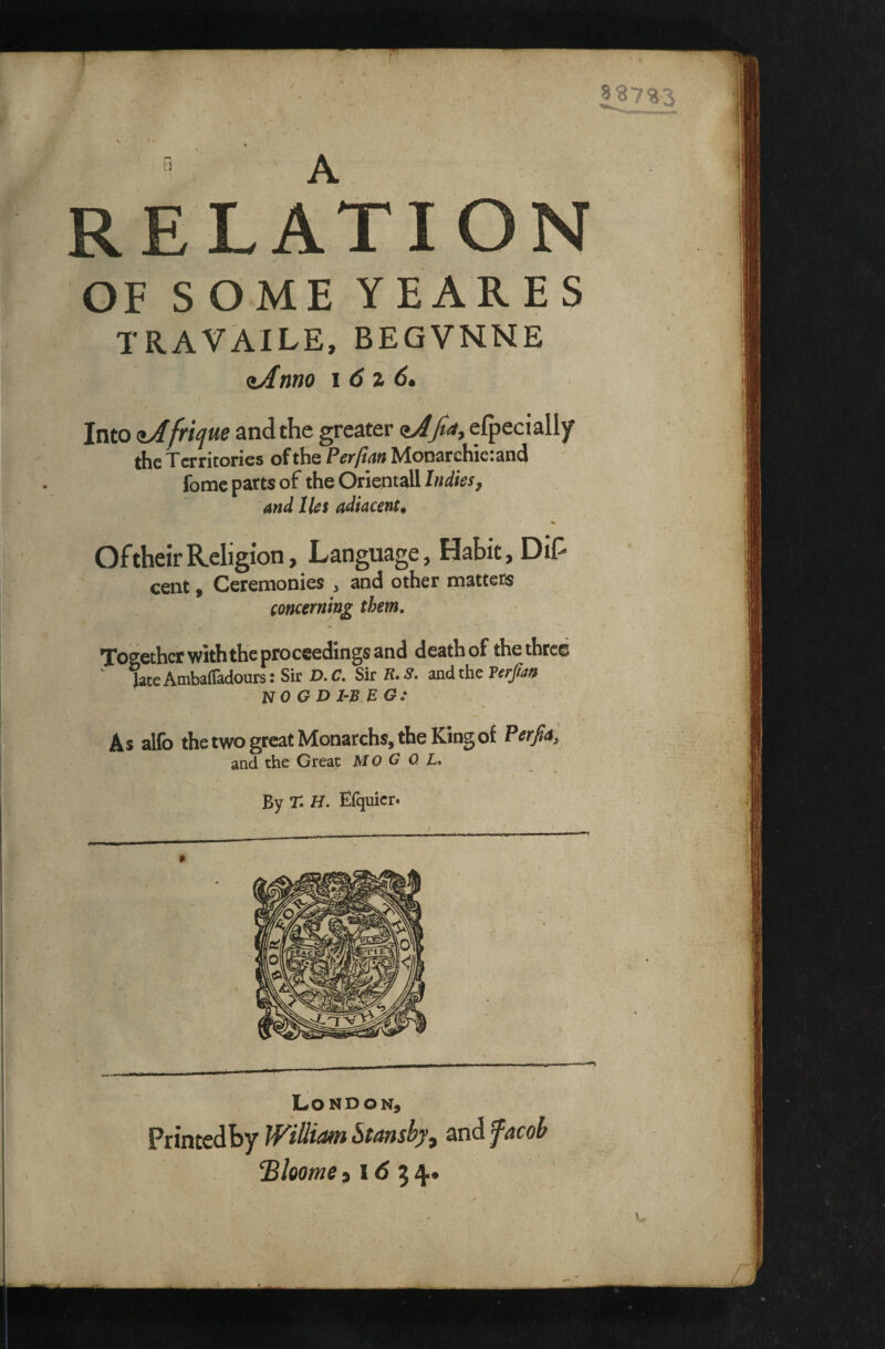 RELA1 OF SOME YEARES TRAVAILE, BEGVNNE ^Amo i6z 6» I Into ajfriqm and the greater (»/4'/rf,efpeciall)r the Territories of the Perfian Monarchietand ' fomc parts of the Orientall Indies, and lies adiacent. Of their Religion, Language, Habit, Dil^ cent, Ceremonies , and other matters concerning them. Together with the proceedings and death of tKe three ^ late Ambaffadours: Sir D. C, Sir R. S. and the Verpn NO G D 1-B. EG: As alfo the two great Monarchs, the King of Perfia ', and the Great MO G 0. L* By r. H. Efquicr