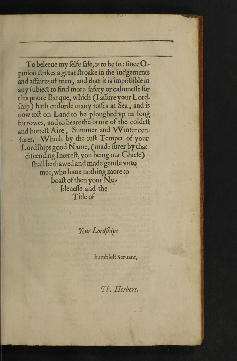 iii-i---rrri/T-- >iiMMi-iia>iMitriii - ■■ r- r-» 'i mw To beleeue my felfe (afe, is to be fo: fince O- pinion ftribes a great ftroake in the iudgetnents and affaires of men, and that it is impoisible in any fubicdl to find more iafety or calmneffe for this poore Barque, which (I affure your Lord- ihip_) hath endurde many toffes at Sea, and is now toft on Land to be ploughed vp in long furrowes, and to beare the brunt of the coldeft andhotteft Aire, Summer and Winter cen- fures. Which by the iuft Temper of your Lordfliips good Name, (made furer by that difcending Intereft, you being our Chiefe) fiiall be thawed and made gentle vntq mce,who haue nothing more to jboaft of then your No- bleneffe and the Title of four Lordjhips humbleft Seruanf, 4 ' i 4k 4 ^ * - » t fb. Herbert. /