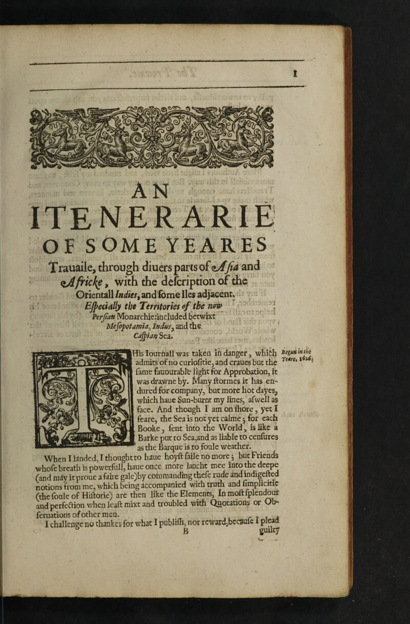 / t OE SOME YE ARES Trauaile, through diuers parts of and ^frickgt with the defcription of the Orientall Indies^ and feme lies adjacent* ^- EJpecially the Territories of the now ^: Vtrjian Monarchierincluded berwixe Mefopotamia^ Indus CaJ^ianSeSL* ' t ■ '* His lourhall was taken in danger j whith admits of no curiofitie^ and cranes but tlie fame fauourablb light for Approbation, it was drav/ne by. Many ftbrmes it has en-^ dured for company, but more hot dayes, which haue ^un-burnt my lines, afwell as face. And though I am on fhore, yet I feare, the Sea is not yet calme ^ for each Booke 5 fent into the World, is like a Batke put to Sea3and as liable to cenfures as the Barque is to foule weather. When I landed, I thought to haue hoyft faile no more 5 but Friends whofe breath is powerfull, haue once more lancht mee into the deepe (and may itproue afaire gale)by cofnmanding thefe rude andindigefted notions from me, which being accompanied with truth and toplicitic (thefouleof Hiftorie) are then like the Elements, Inmoftfplendour and perfeaion when leaftmixt and troubled with Quotauons or Ob- feruations of other men. r t 1 4 I challenge no thankes for what I publilh, nor rewardjbcc?tule 1 pleaa ° B guilty ». ^ . i. Begun wtiie reuret