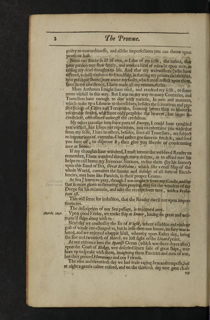 z ^he T^roam e, guilty to vnworthineffe, and allthe imperfedlionsyou can throw vpon youth or halt.- . ^ ^ ” None can thinkefo ill of mee, as 1 doe of my felfc, the rather, that ■your pardon may flow freely, and worke a kind of miracle vpon mee, in railing my dead thoughts to life. And that my wel-wifliers (who haue bffered, a ciuill violence to friendlhip, in forcing my priuate fatisfa(!tiODs into publique lhame)may owne my faults,which mult refled vpon th^^ ^ fince in my obedience, I hane made all my erroursjtheirs. v • ^ More Authours I might haue vfed, and rendred my felfe, to fome , more vfefull in this way. But I was bn my way to many Countries, and Tranellers haue enough to doe with varietie. In men and manners which make vp a Librarie to themfelues^ befides the fcituations and pre- lent beings of Cities Jlnd Territories, feeming better then to labour in vricertaine Itories, which not only perplexe the hearers, but beget in- credulitie, oftentimes amongfl: the credulous. ° My other trauailes into fome parts of Europe^ I could haue troubled you withall, -but I ioUe not repetitions, nor to entertaine you with that from my felfe, I hate in others, befides, fince all Trauellers, are fubjed to iruputatipns of vntruths.il had rather goe farre to fetch it, and fend you farre of, to difproue it 5 then giue you libertie of condemnbg mee at nbrne* . . ' ° If my thoughts haue waftdred, I muft intreat the wcl-bred Reader to remember, I haue wandred through many deferts, as to afford mee his helpe to call home my Itenerant Notions, to fixe them (by his fauour) vpon this Hand of lies. Great Briiiaine : which like a reall Map of the Jvhole World, containes the fumme and abridge of all forts of Excel¬ lencies, met here like ParaleJs, in their proper Centre. At Sea J learnt to pray, though I was taught it from my Cradle,and he . ^hat is more giucn to fwearing then praying, may fee the Wonders of thb Deepe for his recouerie, and take the receipt from mee, with a Vrohi’^ turn efl, ' This will ferue for indudion, that the Reader dwell not vpon imoer- tinencies. ^ The defcriptiOn of our Sea pafiage, is enjoyned mee. mnh 161^. Vpon|oodFriday5wetookelhipatZ>(7^^/-.hauingfixgreatandweI- matm’dlfcps along with vs.; ^ b s Next day we coafted by the He of where a hidden and violent guft of winde ore-charged vs, but in lefle then One houre, its fury was a- bated, and we enjoyed a happie blaft, whereby vpon Eafter day, being the flue and twentieth of March ^ we loft fight of the Lizard At our entrance into the Spanijh Ocean (which was three dayes after) vpon the Coaft of Biskay^ wee deferied feuen faile of great fhips wee bore vp to Ipeake with them^ imagining them Enemies and men of war, and our Friends. The nine and twentieth day we had verie raging Seas and tempefts,buC night a gentle calme enfued, and ou the thirtieth day wee gaue chafe’