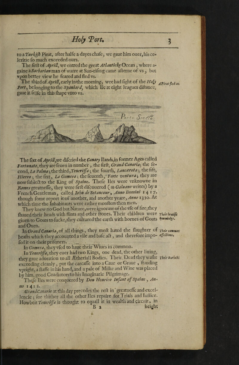 to a Turkjjh Pirat, after halfe a dayes chafe^ we gaue him ouerjhis ce- leritie fo much exceeded ours. The firit of Aprill^ we entred the great Atlanticke Ocean, where a- game ^Barbarian man of warre at Sun-rifing came aft erne of vs j but vpon better view he feared and fled vs. The third of^/?;'/Z^5 early in the morning, wee had fight of theH^^ih' 4Piratfedvu porty belonging to the spamarJy which lie at eight leagues diftance^ ' ' gaue it felfe in this fliape vnto vs. The fixt oiAprillyVje diferied the Canary Hands,in former Ages called fortunate^ they are feuen in number, the firft, Grand Canaria'^ the fe- cond. La Palma 5 the third :,Tenerlffa the fourth, Lancrerota 5 the fift, HierroLa Gomera'^i&ie{enen^^^Boim ventura-y^t^ ^re nowfubieftto the King of Spaine* Thefe lies were vnknowne in Romes greztne^ej they v/ere firft difeouered ( as Qaluano writes) by a French Gentleman, eddied lohn de Bet ancour ^ Anno Domini 7* though fome report it of another, and another yeare. Anno 13 30. At which time the Inhabitants were rather monfters then men. They knew no God but Nature, were ignorant of the vfe of fire,they ftiaued their heads with flints and other ftones. Their children were rhehhmifhi giuen to Goats to fucke,they cultured the earth with homes of Goats Kn$Mie* and Oxen. 1 r InGrandCanma^oi all things, they moft hated the flaughter of ^hmcommon heafts which they accounted a vile and bafe! a(ft , and therefore impo- afeSims* fed it on their prifoners. V u...e In they vfed to haue tHHFWmes iilTommon, In Teneriffa^ they euer had two Kings, one dead, the other liuing, they gaue adoration to all .^theriall Bodies. Their. Dead they waflit rhelrUHrUlii exceeding cleanly , put the carcalfe intoaCaue orGraue , ft^nding vpright, a ftaife in his hand, and a pale of Milke and Wine was placed by him, good Coadiutors to his Imaginarie Pilgrimage. ^ i Thefe lies were conquered by Don Henrico Infant of Spaine , An-^ «<? I 4 I 8. , f . GrandCanarie at this day precedes the reft in greatnefle and excel- lencie 5 for thither all the other lies repaire for Trials and luftice. Howbeit is thought to equall it in wealth and circuit, in . ’ B 2 ‘ ' h^ighc