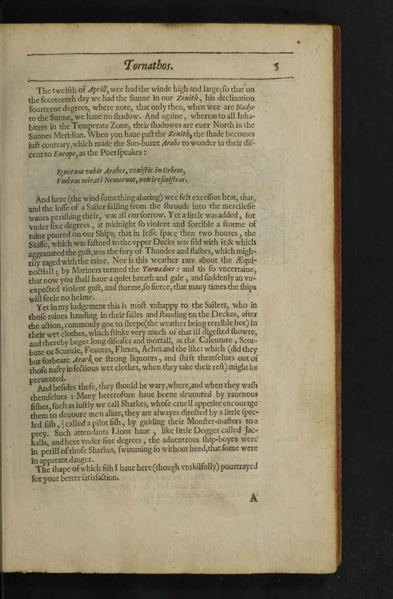 I , II I . ■ . The twelfth of Aprill^wQt had the winde high and large^fo that on the fourteenth day v/e had the Sunne in our Zenith, his declination fourteene degrees, where note, that only then^ when wee are Isladyr to the Sunne, we haue no fhadow. And again e, whereas to all Inha« biters in the Temperate Zone^ their fhadowes are euer North in the Sunnes Meridian. When you haue paft the Zenith^ theihade becomes iuft contrary,which made the Sun-burnt Arabs to wonder in their dif- cent to Europej as the Poet fpeakes: * • jgmtumvobisArahes-iVeniftisAnOrhemj ' • ’ . - . VmbrasfmratiNemorum^mmreJimJiras*- .v And here (the wind fomething abating) wee felt exceffiue heat, that, and the lolfe of a Sailer falling from the ftirouids into the mercilelTe wanes perifhing their, was all our forrbw. Yet a little was added, for vnder fixe degrees , at midnight fo violent and fprcible a ftorme of raine poured on our Ships5 that in lelTe fpacp then two houres, the SkifFe which was faftned to thevpper Decke was fild with it^Sc which aggrauated the guft,was the fury of Thunder and flaflies, which migh- , dly raged with the raine. Noris.this weather rare about tfie ^qui: noftiall • by Mariners termed the Tornadoes • and tis fO vncertaine, that now you lhall haue a quiet breath and gale, and fuddenly an vn- expected violent guft, and ftorme,fo fierce, that many times the. (hips willfeelenohelme. Yetinmyiudgementthisis mofi: vnhappy to the Sailers, who in thofe raines handing in their failes and handing on the Deckes, after the ahion, commonly goe to fleepe(the weather being terrible hot) in their wet clothes, which ftinke very much of that ill digefted fliowre, and thereby beget long difeafes and mortall, as the Calenture , Scor- bute or Scuruie, Feauers, Fluxes, Aches and the like: which (did they butforbeare .^wAoi^ ftrong liquours, and fhift themfelues out of thofe nafty infectious wet clothes, when they take their reft) might be ^^Md befides thefe, they fhould be wary,where,and when they v/afit themfelues : Many heretofore haue beene deuputed by rauenous fifties fuchas iuftly we call Sharkes, whofe cruell appetite encourage' them to deuoure men aliiie, they are alwayes direCted by a little fpec- led fifti,i called a pilot fiih, by guiding their Monfter-mafters to a prey. Such attendants Lions haue ^ like little Dogges called Jac- Llls* and here vnder fine degrees, the aduentrous ftiip-boyes were in perill of thofe Sharkes, fwimming fo without heed,that feme were in apparantdanger. n i The fliape of which fifti I haue here (though vnskilfuUy) pouitrayed for your better fatisfaftion.