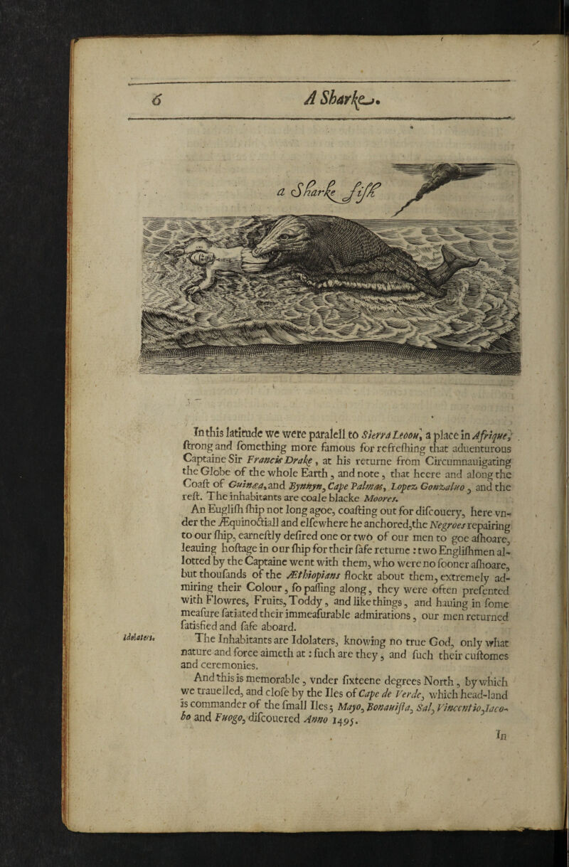 t In this ktlmde we were p^jralell to Skru Lmu\ a place In Afrl^ue; . ftrong and fomethjtig more famous for rcfrefliing that aduenturous CaptaineSir Franck Drake y at his returne from Circumnauigating the Globe of the whole Earth ^ and note, that hcere and along the Coaft of Guln^ayZViABynhyn^CapeValmaSy Lopez* Gonijaluo ^ and the reft. The inhabitants are coale blacke Moores, An Euglifti fliip not long agoe, coafting out for difeouery, here vn- der the jEquino&iall and elfewhere he anchorcdjthc repairing to our ftiip, earneftly deftred one or two of our men to goe aftioare^ leaning hoftage in o ur fhip for their fafe returne: two Englilhmen al¬ lotted by the Captainc went with them, who were no fooner afiioare, but thoufands of the Ethiopians flockt about them^ extremely ad¬ miring their Colour, fo parting along, they were often prefented with Flowres, Fruits, Toddy, and like things, and hauing in fome meafurefatiatedtheirimmeafurable admirations, our men returned fatisfied and fafe aboard. The Inhabitants are Idolaters, knowing no true God, only what nature and force aimeth at ;fuch are they, and fuch their cuftomes and ceremonies. And this is memorable, vnder lixteene degrees North, by which we trauelled, and dole by the lies of Cape de Verde^ which head-land is commander of the fmall lies 5 Mayo^ Fonanijia^ Sal^ VincentioJaco--^ bo and Fuogo^ difeouered Anno 149;. In