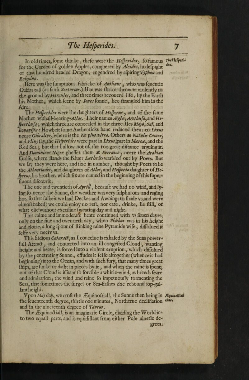 ..... ■ . , - ■ In old times, feme thinke, thefe were the Hej^erUesj fo famous for the Garden of golden Apples, conquered by Alcides^ in defpight of chat hundred headed Dragon, engendred by afpiring Typhon and Echyd^a, Here v/as the fumptuOus fabricke of Anth<eus ^ who was feuentie Cubits tall (as faith Sertorius^ Hee was thrice throwne violently to the ground hy Hercules^ and three times recouerd life, by the Earth his Mother, which feene by loues fonne, hee ftrangled him in the Aire. : The Hef^endes were the daughters of Hefperus ^ and of the fame Mother withalhbearing-y^/4Af. ThcitmmtsAEgU^AnthufaymdHe’^ j^erthufa 5 which three are concealed in the three lies Mayo^Sal^ and Eonauifia : Howbeic fome Authenticks haue reduced them to Lixus neere Gihraltwhere is the Ne plus vltra. Others as Natalis Comes^ and Vliny ray,rhe Hefpendes v/ere part in Uxusypan in Mieroapy and the Red Sea y but that I allow not of, the too great diftance arguing it* And Dominicus Niger ghefles them at Berenice y neere the Arabian GuHe, where Hands the Riuer L<et/>e fo warbled out by Poets. But we fay they were here, and fixe in number, thought by Poets to be the AtlantiadeSy and daughters of Atlasy and Hej^'eria daughter of ^erusMs brother, which fix are named in the beginning of this fuper- fluous difcourle. . The one and twentieth of April! y becaufe we had nb wind, atid ly¬ ing fo neere the Sunne, the weather was very fulphurous and raging hot, fo that falbeit we had Deckes and Awnings to ihade vSjand were almoft naked) we could enioy no reft, nor eate, drinke, lie Hillj or what elie without exceffiue Ideating day and night. This calme and immoderate heate continued with vs leuen dayes^ only on the fiue and twentieth day, when Vhoebus was in his height and glorie, a long fpout of {linking raine Pyramide wife, dilTolucd it felfe very neere vs. - This hidious Catara&y as 1 cOnceiue is exhaled by the Suns power- full Attrad 3 and conuerted into an ill congeifted Cloud , wanting height and heate, is forced into a violent eruption, which difibluea by the penetrating Sunne, effudes it felfe altogether (whehceit had beginning) into the Ocean, and with fuch fury, that many times great ihips, are funke or dafiit in pieces by it, and when the raine is Ipent^ out of that Cloud is ilTuant fo forcible a whirle-wind, as breeds feare and admiration 5 the wind and raine fo impetuOufly tormenting the Seas, that fometimes the furges or Sea-flaihes doe rebound top-gal- lant height. Vpon M^day, we crOft the i^lquinodiall, the Sunne then being in the feuenteenth degree, thirtie one minutes, Northerne declination and in the nineteenth degree of Taurus. The ^quinoHiall, is an imaginarie Circle, diuiding the World in- , to two equall parts, and is equidiftant froin either Pole ninetic de¬ grees.: T&cHefpcrU des«