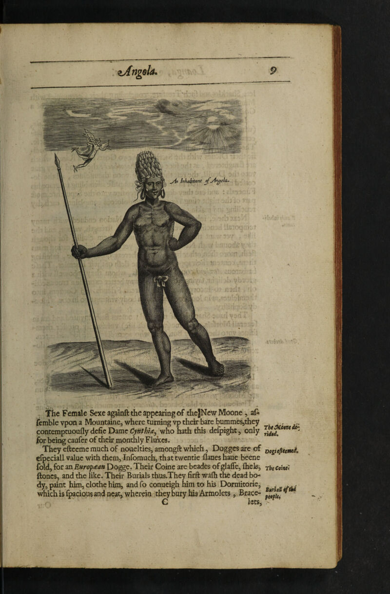 The Female Sexe againft the appearing of the|New Moone , aP« fcmble vpon a Mountaine, where turning vp their bare bummesjthey concemptuoufly defie Dame CyHthia^ who hath this defpight, only for being caufer of their monthly Flukes. They efteeme much of nouelties, amongft which, Dogges of efpeciall value with them, Infomuch, thattwentie flaues haue beene foldj for 2SX European Dogge. Their Coine are beades of glaffe, flieisj ftones, and the like. Their Burials thus.They firft walh the dead bo- dy^ paint him, clothe him, and fo conueigh him to his Dormitorie, which is fpacious and neat, wherein they bury his Axmolets, Brace- C hes. ridtd, Dogstjleem^ The Come* SumUi^fbi