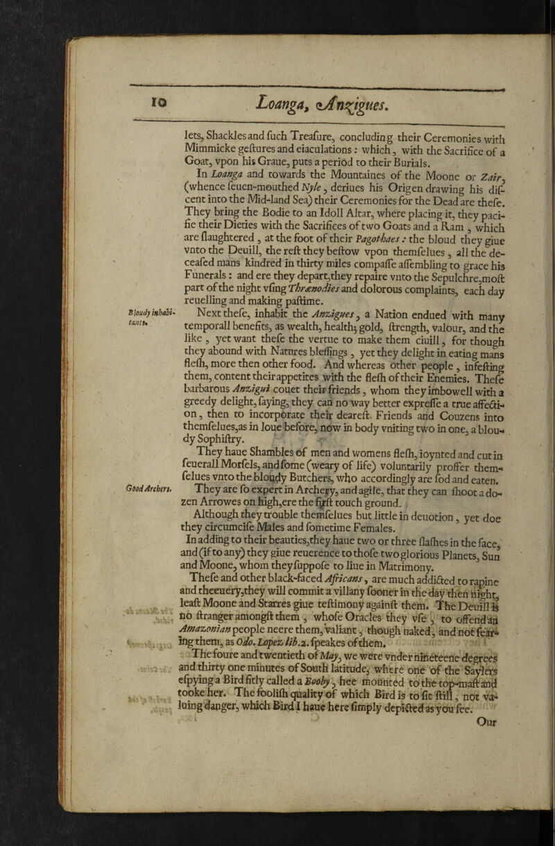 Loang4f zAnni^gues. Cloudy inhdbU tdiltU \ GoodArchm, 5.6 lets. Shackles and fuchTreafure, concluding their Ceremonies with Mimmicke geftures and eiacdlations; which, with the Sacrifice of a Goat, vpon his Graue, puts a period to their Burials. In Loa^ga and towards the Mountaines of the Moone or (whence feuen-mouthed Jt^/e ^ deriues his Origen drawing his dif^ cent into the Mid^land Sea) their Ceremonies for the Dead are thefe. They bring the Bodie to an Idoll Altar, where placing it, they paci¬ fic their Dieties with the Sacrifices of two Goats and a Ram , which ' are flaughtered , at the foot of their Vagothaes : the bloud they giue Vnto the Deuilg the reft they beftow vpon themfelues , ill the de- ceafed mans kindred in thirty miles compafTe affembling to grace his Funerals: and ere they depart,they repaire vnto the Sepulchre,moft part of the night vftng Threnodies and dolorous complaints, each day reuelling and making paftime. Next thefe, inhabit the Anzigues ^ a Nation endued with many temporall benefits, as wealth, healthy gold, ftrength, valour, and the like , yet want thefe the vertue to make them ciuill, for though they abound with Natures bleflings , yet they delight in eating mans flefh, more then other food. And whereas other people , infefting them, content their appetites with the flefh of their Enemies. Thefe barbarous couct their friends, whom theyimbowell witha greedy delight, faying, they can no way better exprefle a true affedi-* on, then to incorpbrate their deareft. Friends and Couzens into themfelues,as in JoueBeforc, now in body vniting two in one, a blou*- dySophiftry. They haue Shambles of men and womens flefh, ioynted and cut in feueralllVIorfeIs,andfome(wearyof life) voluntarily proffer them-* felues vnto the blondy Butchers, who accordingly are fod and eaten. They are fo expert in Archery, and agile, that they can flioot a do¬ zen Arrowes on high,ere the f^ft touch ground. Although they trouble themfelues but little in deuotion, yet doe they circumcife Males and fometime Females. In adding to their beauties,they haue tv/o or three flafhes in the face' and (if to any) they giue reuerence to thofe two glorious Planets, Sun and Moone, whom theyfuppofe to Hue in Matrimony. ^ Thefe and other black-faced Afiicans, are much addifted to rapine and thceuery,they will commit a villany fooner in the day then night ieaft Moone and Starres giue teftimony againft them. The Deuill i^ no ftrangeramongftthem , whofe Oracles they vfe i, to offendap Amazonian^Qo^lo neere them, Valiant, though naked, and not fear* 3ng them, as fpeakes ofthem* Thefoure and twentieth of May^ we were vnder nin^eene degrees and thirty one minutes of South latitude,- where one of the Sayldrs efpyingaBirdfitly called a hee mounted to thetop-maftand tooke her. The foolifh quality of which Bird is to fit ftill, not va¬ luing danger, which Bird! haueherefimply depiftedasyou fee. Our