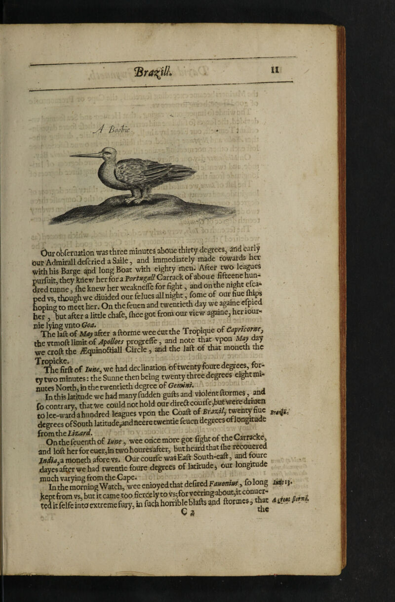 bur otferuation was three minutes aboue thirty degrees, and early bur Admirall deferred a Saile, and immediately made towards her with his Barge and long Boat with eighty men. After two leases purfuit, they knew herfora P»e#»^«/^Carrackofaboue fifteene h - Ledtunne, Ihe knew her weaknelTe for fight, and on the night lea¬ ped vs, though we diuided our fclues aU night, feme of our fine tops hoping to meet her. On the feuen and twentieth day we agarae efpied her , but after a little chafe, fliee got from our view againe, her iour« ” ThSctf Mrf>ker aftbrme weecutthe tropique of^apneorxe, the vtmoft limit of ApoUaes progteffe, and note than vpon May ay we croft the iEquinoftiall Circle , and the laft of that moneth the firft of luhe, we had declination of twenty foure degrees, for- , ty two minutes: the Sunne then being twenty three degrees eight mi¬ nutes North, in the twentieth degree of In this latitude we had many fudden gnfts and violent ftormes, and fo contrary, that we could not hold our direftcourfe,but were driuen to lee-ward ahupdred leagues vpon the Coaft of Brazil, wenty fi degrees ofSouth latitude,andneeretwende feuen degrees of longitude ftom^olazard. ' . al'l c Onthefeuenthof luse, wee once more got fight of me CarraCKe, and loft her for euer,in two houres after, but heard that (he recOTered Ww,a moneth afore vs* OurcourfewasE^ South-eaft, dayesaferwehad twentie foure degrees of latitude j our longitude kenrfromvs but it came too fiercely to vs^forveermgaboutjitconuer- 'telitfelfeintoextremefuyyjXnfuchhorriW^ ftormes^to j, C ^