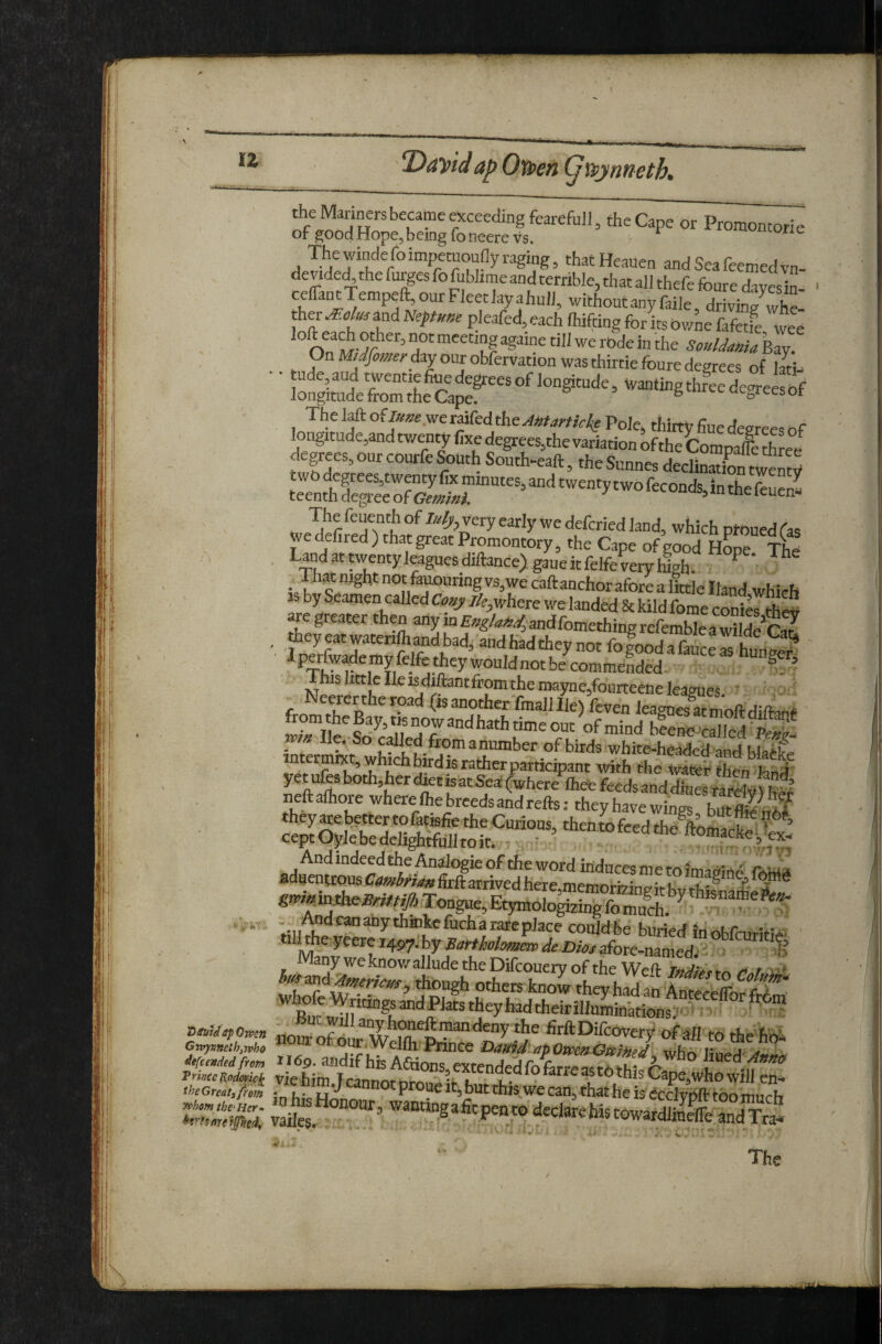 u ap Ovoen (^Mpynueth. the Cape or Promontorie of goodHopejbemgfoneerevs. Thewindefoimp«uounyraging, thatHeauen andSeafeemedvn- dende^the furges fo fublime and terrible, that all thefe fonre daycsln- ^ 'ithoutanyfaile drivini? whe ther Molm and Nqtune pleafed, each Ihifting for hs Ov/ne fafetfe wee - ' ®‘‘^°*^‘^’°'''««pgainetiIlwerodeinthe Souldama\,zv. On Midfomerdij our obfervation was thirtie fonre degrees of Imi- ■ iSSulSL waniingthfeedegreesof The Mofi»»eweraifedthe^*r^r//4e Pole, thirty fine degrees of longitude,and twenty foe degrees,the variation of the Compare three^ degrees,onreourfeSouth South-eaft, theSunnes declinationtS . which prouedfas wedelired)thatgreatPromontory, the Cape of good Hope Thd , Landattwentyleagues_diftance)gaueitfelfeveryhih. ^ _ -fn?twgAtnotfauouringvs,wecaftanchoraforealjttleIland which as by Seamen called Co»y //,, where we landed & kild fome conShS > y watenlh and bad, and had they not fo good a fauce as huiKre? IpCTfwademyfelfe theywouIdnotbecommeLe^^ ’ ^“shttlelleisdi^ftantfromthemayne,fourteeneleagues. ’ inttrmkt® wbtih ^ 'white-headed and blatke nt rmrxt, whichfairdisratherpartidpant with the ^vateir then fend yet ufes both,her diet isatSe^t^here ftete fecdsanddines^ neftafhore where fhe breeds and refts: they have wings butfl^lt^? they are better to fatiefie the Curious then to feed the^o« ceptOylebedelighffulltoit. , ’ ‘‘^^“^feedthe ftofflacke,W- And indeed the Analogic of the word induces me to aduentrous Cambrian lirft arrived here.memorizinpit bv tbif tii tL^ “ * ■'.,.,^^^^y^®^^^c^3rarepJace could be buripff • Many we knov/allude the Difeouery of the Wed: indict r r id D>,U^Gmn nol of firftDifcovery Ofafi to the b'bi Gttfpneib,yvh& ^^jWellhrPrince OaHid'.apOvpen^Oi^j^ffj who lind' -a i^endUfrm, 116p. aiidif his ACtions extended foVarTclcAve- A “ Anna . . - • ^ V - The