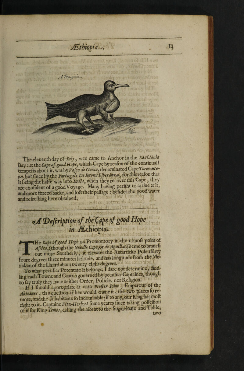 Tkeeleueuttiday of-i///)) wee came to Anchor in the S'suUMS IBay J at the Cdpc good Hopoj which Cape by reafon of the continuall tcmpefts about it^ was by Vafco de Gama^ denominated Cape romentd- butfinceby the Vartugals De Bnona Ejperd^za^ for this reafon that it being the halfe way into v/hen they recover this Cape ^ they are confident of a good Voyage. Many having periflit to arriue at end more forced backe, and loft their palTage: befides the good water and refteftiing here obtained. '■i- iJ E>ejcrl^tm <f th^apej^ good Hope ’ . ? . in i^»thiopia.' • ‘ v ',.1. ^ THe Cape of good Hope isaProiiiontory lathe uimoft point of (though the Eldedte Cap-e^ov de AgmlladfQtm^ohxmcn out more Southerly it elevatesthfe Antarticke Pole foure degrees three minutes latitude, andhas lorigitudefrom theMc- ridianof the Lfeatdabouttwenty eight degrees. ' v ■' > ii.t To what peculiar Potentate it belongs, 1 dare liot determine, tad- in 2 each Towne and Canton gouerned by peculiar Gaptaines, thougn tofavtrulytheyhaueneither Order, Policie, nor Reli^on. If I fliould appropriate it vnto Vrefief loha , Emperour of the Ahiidees, tisa queftion if hee would owne it, the two places ip r^ mote, and the Inhabitants fo indomitable^if to any,dnr King Msmolt right to it. Captaine ritz-Hedert fome yeares lince taWng ofitforKingZrww, calling the'afeenttothe Sugar-lOafe and laW^