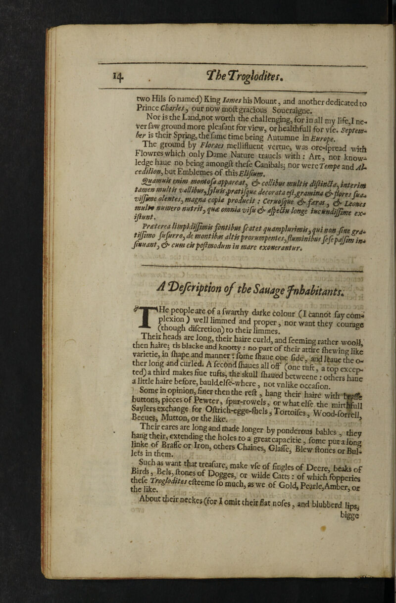 two Mils fo named) King lames his Mount, and another dedicated to rfiviQc Chaf'lts ^ our nbw moft gracious Soueraigne* Nor is the Land^not worth the challenging, for in all my life I ne¬ ver fa w ground more pleafant for view, orhealthfull for vfe. bey IS their Spring, the lame time being Autumne in Europe, The ground by Fhmes mellifluent venues was ore-fpread with Flowres which only Dame Nature trauels with: Art, nor know¬ ledge haue no being amongfl: thele CanibaJs^ nor were Tempe and aU cedHion^h\xtEvch\QmQs6{ ih.hEtifium, ^amuk emm mornofaappareat, & ccllihus mUttis interif^ Unun muHis ^allrbus^fyluiSypraHfque decor at a efl^ramina ^ Hores fua^ vtjjme olentes^ magna copia product : Ceruofque & fieras, df* jJoHes muli9mmeronutrit^quoiomniavi[u&a^eauloHge iucHndijftmt ex^ 7JfUnT, '■ Jr^tena UmpMijJmisfisttihmfcatet qitamplurimis. qui nost fine zra* tyfimo f«ptrro,de moBtibasaltisprorumpentes,pHmmibus fifepafffmim, Jfmtantj d* cum ekpoflmodum in m4re exoneraHtur* AT)efcrijption of theSamgefnhahitantsi THepeopIeareofafwanhy darkecolour (Icannot faycom^ f want they c™ (chough difcretion) to their limmes. ® »t. ^ongj their haire cutld, and feeming rather wooJI' then hairej as blacke and knotty: no part of their attire fliewine like vanetie, in flwpe and manner; fome fliaue one fide' and Itaue thl ^ ther long ^d curled. A fec6nd lhaues all ofF (one tuft a top exce^ te^athird makes Sue tufts, the skull ftaued betweene: othS^ a little haire before, bauldelfe-where, not vnlike occafion ^ Some in opinion, finer then the reft, hang their haire with tolfe buttons, pieces of Pewter, four-rowels, orwhatelfe the mirtS Saylers exchange, for Oftrich-egge-lhels, Tortoifes, WoodS Beeues, Mutton, or the like, -r . *°rrejj. Their eares are long and made longer by ponderous babies then li^l'o^R l”® •’“Jes toa great capacitie, fome put a long Sinlem ' Ch®^s, Glafie, Blew ftonesor fiS! Such as want that treafure, make vfe of fingles of Deere beaks of Wilde Catts: of which fopperies the ilk? Gold, Pe“AX”or About their neckes (for I omit their flat nofes, and blubberd lips, t.igge