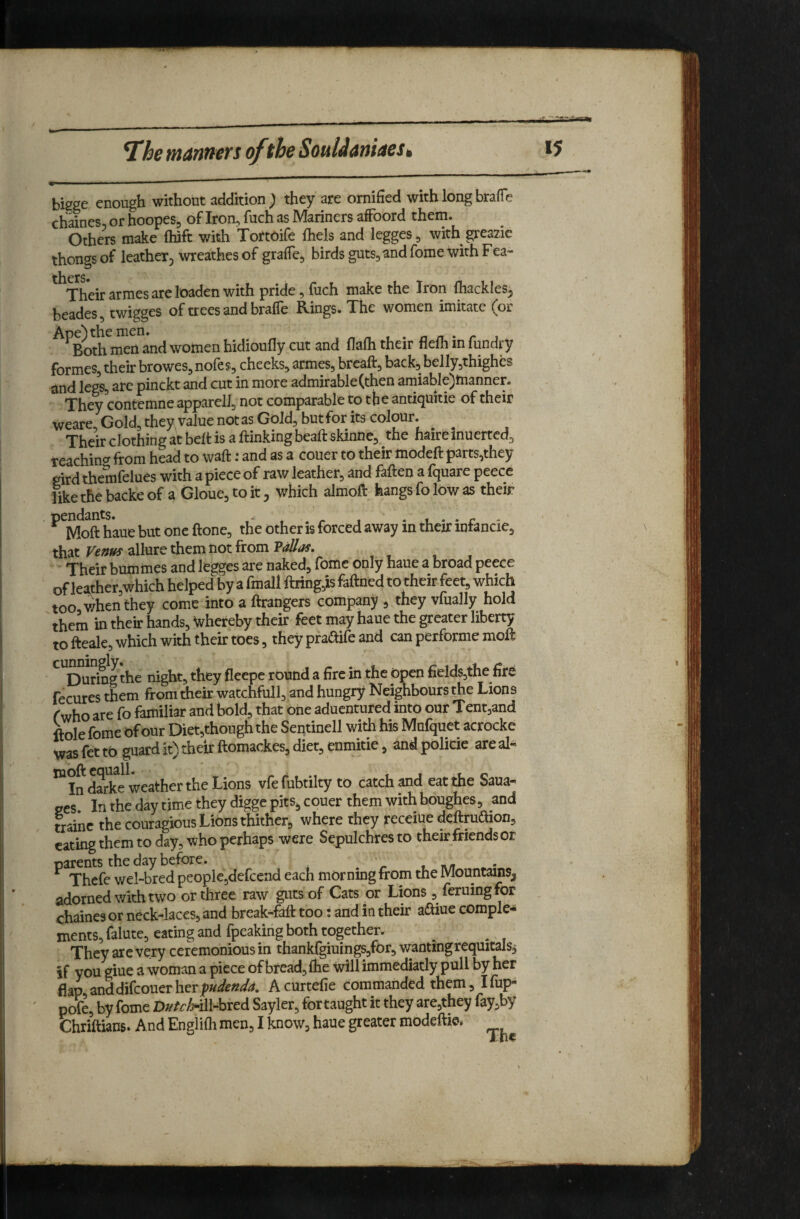 ^he manners of the SouUaniaest bissc enough withotit addition ^ they sre ornified with long br^fie chaines^orhoopes, ofIron,fuch as Mariners alFoord them. Others make ftiift with TortOife fliels and legges, with greazic thongs of leatheTj wreathes of gralTe, birds guts, and fome with Fea-* tilers* Their flrnies sre losdcn with pride ^ fuch ni3ke the Iron fhttckles^ beades, twigges of trees and brafle Rmgs. The women imitate (or ^^Both^i^rtandwomenhidioufly cut and flafhtheir fleihinfundry formes, their browes, nofes, cheeks, armes, breaft, back, belly,thighes and legs, arc pinckt and cut in more admirable (then amiable)tnanner. They contemne apparelJ, not comparable to the anricjuitie of their weare Gold, they value not as Gold, but for its colour. Their clothing at belt is a ftinkingbeaftskinne, the haireinuerted, reachino- from head to waft: and as a couer to their modeft parts,they gird themfelues with a piece of raw leather, and faften a fquare peece like the backe of a Gloue, to it, which almoft hangs fo low as their ^^Moft h'aue but one ftone, the other is forced away in their infancie, that allure them not from Their bummes and legges are naked, fome only haue a broad peece of leather,which helped by a fmall ftring,is faftned to their feet, which too when they come into a ftrangers company , they vfually hold ' them in their hands, Whereby their feet may haue the greater liberty to fteale, which with their toes, they praftife and can performc moft ^^During the night, they fleepe round a fire in the open fields,the fire fecures them from their watchfull, and hungry Neighbours the Lions fwho are fo familiar and bold, that one aduentured into our Tentjand ftole fome of our Diet,though the Sentinell with his Mufquet acrocke wasfettb guard it) their ftomackes, diet, enmitie, andpolicie areal- ^Indarke weather the Lions vfefubtilty to catch and eat the Saua- 2cs. In the day time they digge pits^ couer them with boughes, and mine the couragious Lions thither, where they receiue deftraftion, eating them to day, who perhaps were Sepulchres to their friends or ^^Thefe wel-b^ed people,defcend each morning from the Mountdns^ adorned with two or three raw guts of Cats or Lions , leruingfor chaines or neck-laces, and break-faft too: and in their a£tiue comple¬ ments, falute, eating and fpcaking both together. They are very ceremonious in thankfgiuings,for, wantingrequitals,; if you giue a woman a piece of bread, fhe willimmediatly pull by her flap anddifeouerher Acurtefie commanded them, Ifiip- pofe, by fome D;!^/e^-ill-bred Sayler, for taught it they are,they layjby