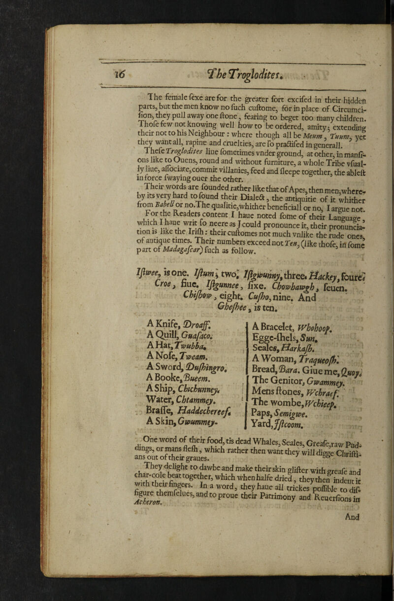 The female fexe are for the greater fort cxcifed in their hidden partSj but the men know no fuch cuftome, for in place of Circumci-* fion^ they pull away one ftone, fearing to beget too many children. Thofe few not knowing well how to be ordered, amity: extending their not to his Neighbour .-where though all be , Tuum, yet they want all, rapine and cruelties, are lb pradfifed in generail. Thefe T:ro^odttes liue fometimes vnder ground, at other, in manffi- ons like to Ouens, round and without furniture, a whole Tribe vfual- ly liue, auociare,commit vilianies, feed and fleepe together, the ableft in force fwayingouer the other. TheirwordsarefoundedratherlikethatofApes,thenmen,where¬ by Its very hard to found their Dialed, the antiquitie of it whither from BabeUot no.The quahtie,whither beneficial! or no, I argue not For the Readp content I haue noted fome of their La^uage ' which I haue writ fo neere as J could pronounce it, their pronunda’ tion IS like the Irifh; their cuftomes not much vnlike the rude ones, of antique times. Their numbers exceed not (like thofe, in fome p art of Madagascar) fuch as follow. ^ is one. Ijiumlmol %wumy,ihtee,MackeyJ^^^ Lroe, fauc. IfigunneCy fixe. Chowhawgh^ feucn. Chijhovo, eight. Cufl?o^ nine. And Qhefhee, is ten. A Knife, !Droaffi A Quill, Guafacoi hWdx/Twuhha^ A Nofc, Tweam. A Sword, iDufhlngro^ A Bookc,®«^^w. A Ship, Chchunnej^ Water, ChUmmey. Braffe, Haddechereef^ A Skip) Gwummey* A Bracelet, Whohoof. Eggc-flbels, Sm^ Seales, Barkajhi A Womans Traqueofhl Bread, ^ara. Giue me, Qytoy^ The Genitor, Gwammey. Mensftones, Wchraef. The wombe, Wchieef. Paps, Semigwe* Yard,j5/?^ss»v ^ One word of their food, tis dead Whales, Seales, Greare,raw Puc Angs, or mans fleft, which rather then want they will dWe Chrift ans out of their graues. 6& ^ They delight to dawbe and make their skin glifter with greafe an, char-colebeattogether,whichwhenhalfedried, theythen indeiiti fio? In a word, they haue all trickes poffible to di(