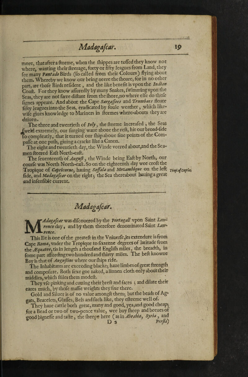 4 more, thatafrer a ftorme, when the fhippes are toffed they know not where, wanting their fteerage, forty or fifty leagues from Land, they fee many ?antado^it&% (fo called from their Colours) flying about them. Whereby we know our being neere the fhoare, for in no other part, are thofe Birds rcfident, and the like benefit is vpon the Indian Coali For they know affuredly by many Snakes, fv^imming vpon the Seas, they are not farre diftant from the fhore,no where elfe do thefe fignes appeare. And about the'Gape SargaJJoes and trumbaes floate fifty leagues into the Seas, eradicated by foule weather, which like- wife giues knowledge to Mariners in ftormes where-abouts they are driuen. ^ t c The three and twentieth of , the ftorme increafed , the SeaS TweM extremely, our furging waue aboue the reft, hit our broad-fide To compieatly, that it turned our fhip aboue fine points of the Com- paffe at one pulh, giuing a cracke like a Canon. The eight and twentieth day, the Winde veered about,and the Sea¬ men fteered Eaft North-eaft. The feuenteenth of 5 the Winde being Eaft by North,-our Gourfe was North North-eaft. So on the eighteenth day wee croft the Tropique of Capricorne^ hauing SoffaU and Mozambique on the left: Yrofcfcapa fide, and Madagafcar on the right 5 the Sea thereabout bauing a great and infenfibie current. MAdagafcar was difcouered by the Vortugall vpon Saint taw^ rence day ^ and by them therefore denominated Saint rence. This He is one of the greateft in the V niuerfe^its extendure is from Cape Roma^ vnder the Tropique to fixteene degrees of latitude from the ^quatorjtisin length a thoufand Englifh miles, the breadth, in fomepart affording two hundred and thirty miles. The beftknowne Bay is that of Augufiine where our fhips ride. The Inhabitants are exceeding blacke^ hauelimbes of great ftrength and compofure. Both fexe goe naked, alinnen cloth only about their middles, which ftiles them modeft. They vfe pinking and cutting their breft and faces •, and dilate their eares much, by thofe maffie weights they fixe there. Gold and Siluer is of no value amongft them^ but the beaids of Ag'^ gats. Bracelets, Glaffes, Bels andfuch like, they efteeme well of. They haue cattle both great, many and good, yea^and good cheapo for a Bead or two of two-pence value, wee buy fheep and beeues of fiood bigneffe and cafte, the ftieepe here ( as in Abrabia^ Syria, and