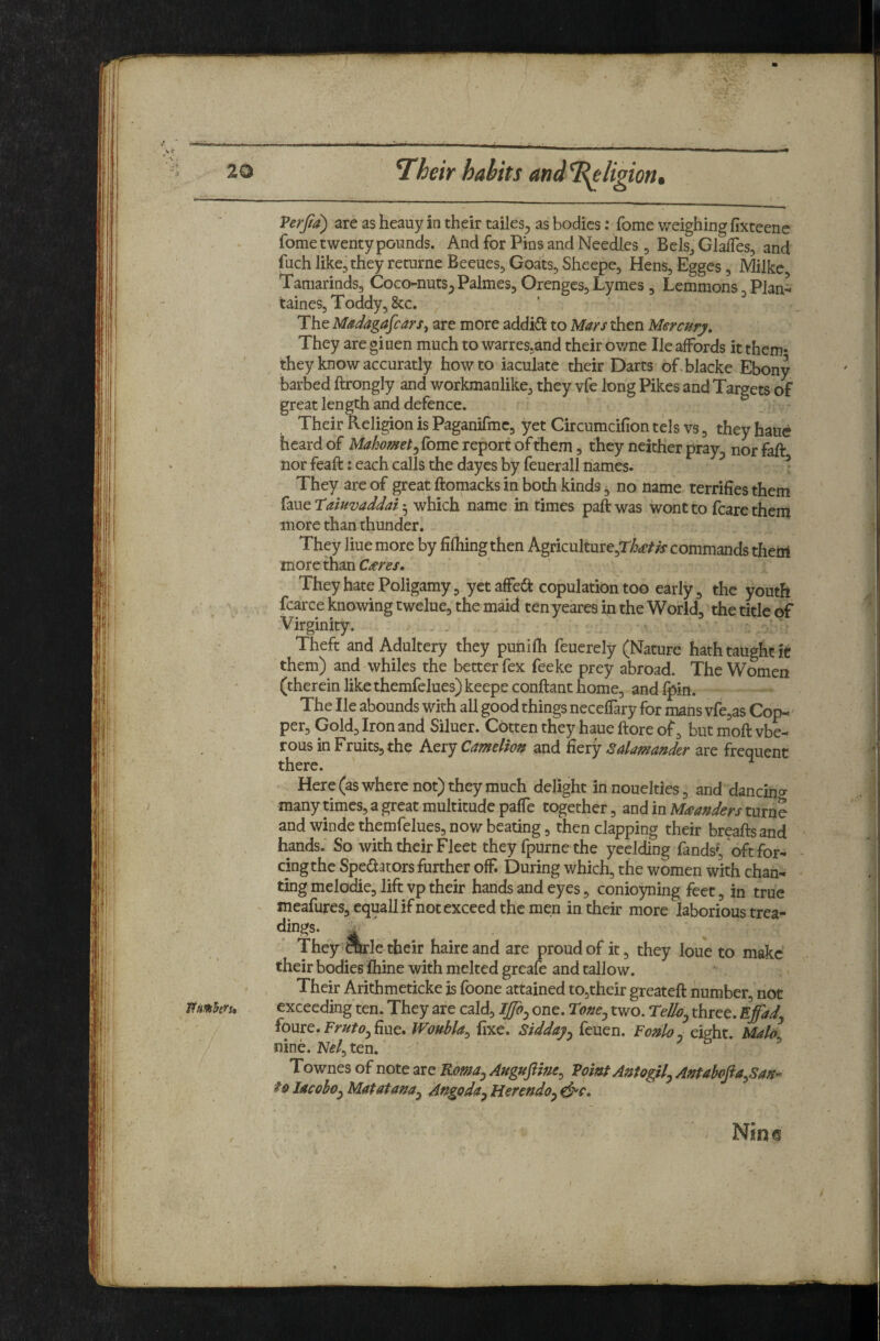 7heir habits andTi^ligion, Verjia) are as heauy in their tailes^ as bodies: fome v/eighing fixteene fome twenty pounds. And for Pins and Needles, Bels^ GlafTes, and fuch like,they returne Beeues, Goats, Sheepe, Hens, Egges, Milkc Tamarinds, Coco-nuts^ Palmes, Orenges, Lymes , Lemmons, PJan^ taines. Toddy, &c. The Madagascarare more addid to Mars then Mercury, They are giuen much to warres^and their ov/ne He affords it them- they know accuratly how to iaculate their Darts of blacke Ebony barbed ftrongly and workmanlike, they vfe long Pikes and Targets of great length and defence. Their Keligion is Paganifmc, yet Circumcifion tels vs, they haue heard of Mahomet^ fome report of them, they neither pray^ nor faft nor feaft: each calls the dayes by feuerall names. ^ They are of great ftomacks in both kinds, no name terrifies them ^mttaiuvaddai'^ which name in times paftwas wont to fcarethem more than thunder. They Hue more by fifhing then Agriculture,rto^ commands them more than C/eres. They hate Poligamy, yet affea: copulation too early, the youth fcarce knowing twelue, the maid ten yeares in the World, the title of Virginity. . . Theft and Adultery they punilh feuerely (Nature hath taught it them)^ and whiles the better fex feeke prey abroad. The Women (therein like themfelues)keepeconftant home, andl^in. The He abounds With all good things neceffary for mans vfejas Cop-' per. Gold, Iron and Siluer. Gotten they haue ftore of, but moft vbe- rous in Fruits, the Aery Camelion and fiery Salamander are frequent there. Here (as where not) they much delight in nouelties, and dancing many times, a great multitude paffe together, and in turne and winde themfelues, now beating, then clapping their breaftsand hands. So with their Fleet they fpurne the yeelding fands?, oft for- - cingthe Spedators further off. During which, the women with chan¬ ting melodie, lift vp their hands and eyes, conioyning feet, in true meafures, equallif not exceed the men in their more laborious trea- dings. . ' They OTle their haireand are proud of it, they loue to make their bodies fiiine with melted greafe and tallow. Their Arithmeticke is foone attained to,their greateft number, not exceeding ten. They are cald, one. Tone^ two. TeUoj three. Effad foure. fiue. Woubla^ fixe. Sidday^ feuen. Fonloj eight. Malo nine. Nf/, ten. & • 5 Townes of note are Roma^ Auguftine^ Voint Antogil^ Antahofia^San’^ foIacohOyMatatana^ Angoda^Herendoy^c,