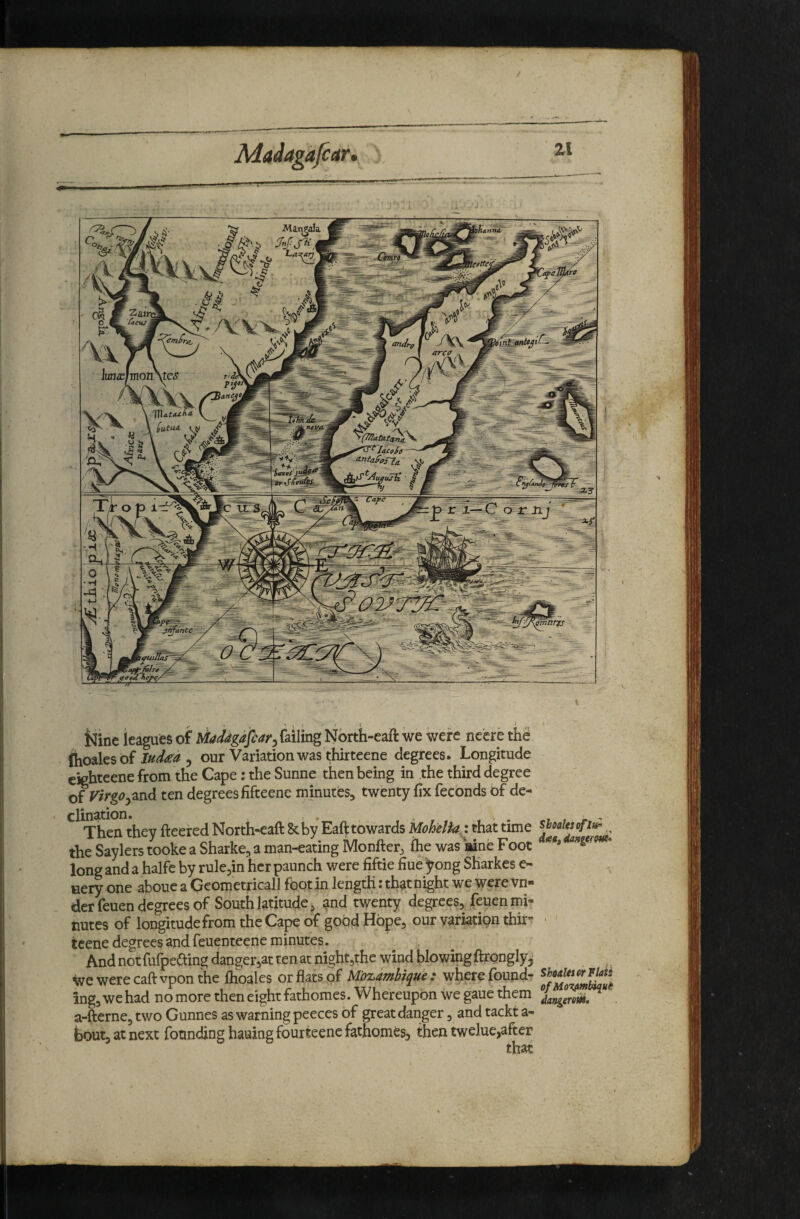 Nine leagues of Uaddgafcar^ failing Nbrth-eaft we were nccre the (hoales of ) our Variation was thirteene degrees. Longitude cighteene from the Cape: the Sunne then being in the third degree of Virgoten degrees fifteene minutes^ twenty fix feconds of de¬ clination. , . . I , j. Then they fleered North-eaft &by Eaft towards UohelU\ that time the Saylerstooke a Sharke^ a man-eating Monfler^ (he was aine Foot long and a halfe by rule^in her paunch were fiftie fiue yong Sharkes e- tiery one abouc a Geometricall foot in length: that night we were vn- der feuen degrees of South latitude ^ and twenty degrees, feuen mi¬ nutes of longitudefrom the Cape of good Hope, our variation thir- - tcene degrees and feuenteene minutes. A.ndnotiuipecting aanger,ai: teiisiL iiiguLjuit wiuu ^ wewerecaftvponthe ftioales or flats of Mozambique : where found- iingjwehad nomoretheneightfathomes. Whereupon we gaue them a-fterne, two Gunnes as warning peeces of great danger, and tackt a- boutjatnext founding hauingfourteenefathomes, then twelue,after that